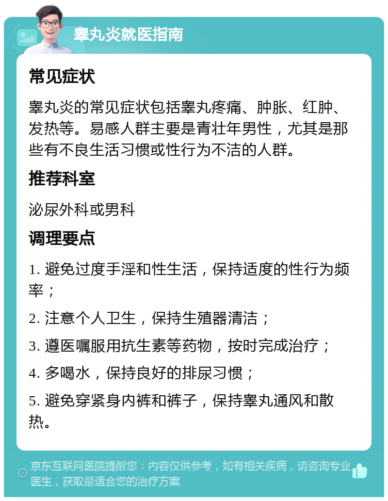 睾丸炎就医指南 常见症状 睾丸炎的常见症状包括睾丸疼痛、肿胀、红肿、发热等。易感人群主要是青壮年男性，尤其是那些有不良生活习惯或性行为不洁的人群。 推荐科室 泌尿外科或男科 调理要点 1. 避免过度手淫和性生活，保持适度的性行为频率； 2. 注意个人卫生，保持生殖器清洁； 3. 遵医嘱服用抗生素等药物，按时完成治疗； 4. 多喝水，保持良好的排尿习惯； 5. 避免穿紧身内裤和裤子，保持睾丸通风和散热。