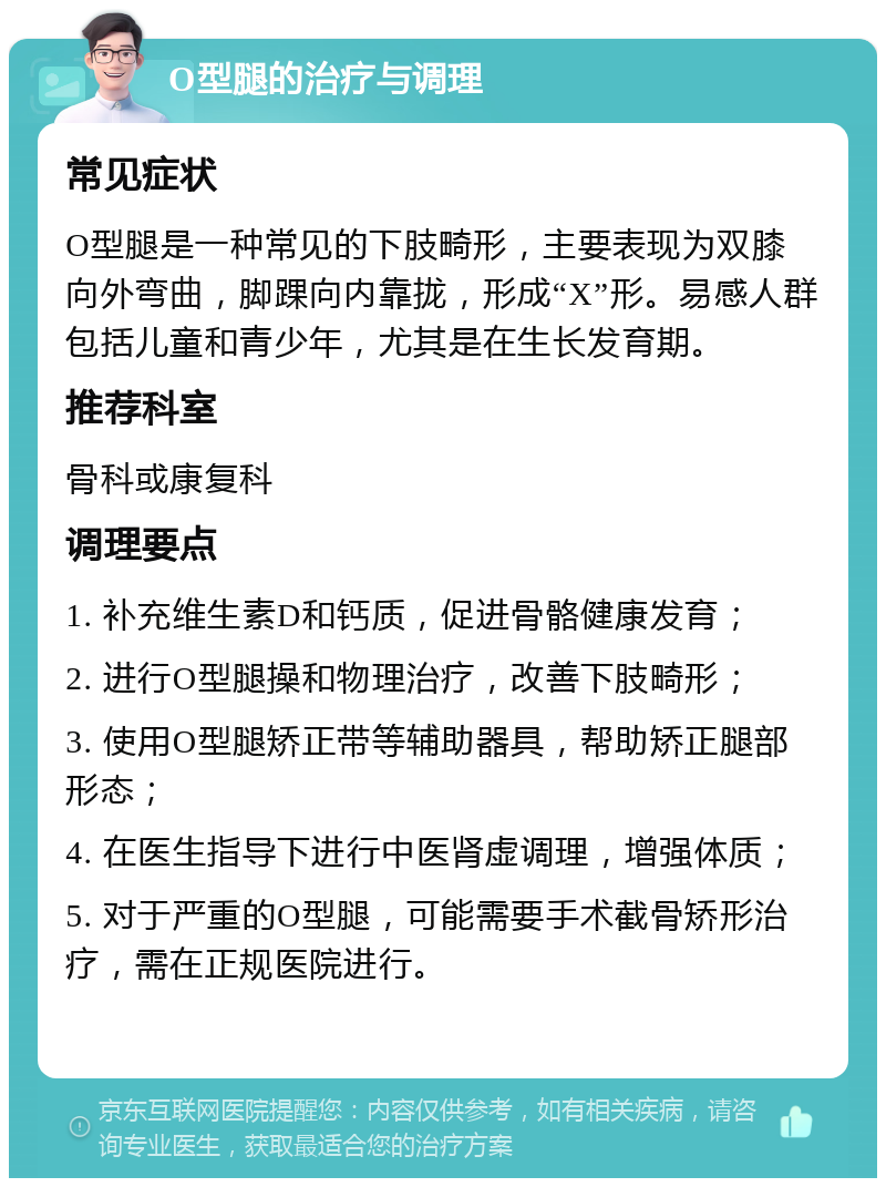 O型腿的治疗与调理 常见症状 O型腿是一种常见的下肢畸形，主要表现为双膝向外弯曲，脚踝向内靠拢，形成“X”形。易感人群包括儿童和青少年，尤其是在生长发育期。 推荐科室 骨科或康复科 调理要点 1. 补充维生素D和钙质，促进骨骼健康发育； 2. 进行O型腿操和物理治疗，改善下肢畸形； 3. 使用O型腿矫正带等辅助器具，帮助矫正腿部形态； 4. 在医生指导下进行中医肾虚调理，增强体质； 5. 对于严重的O型腿，可能需要手术截骨矫形治疗，需在正规医院进行。