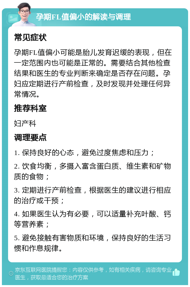 孕期FL值偏小的解读与调理 常见症状 孕期FL值偏小可能是胎儿发育迟缓的表现，但在一定范围内也可能是正常的。需要结合其他检查结果和医生的专业判断来确定是否存在问题。孕妇应定期进行产前检查，及时发现并处理任何异常情况。 推荐科室 妇产科 调理要点 1. 保持良好的心态，避免过度焦虑和压力； 2. 饮食均衡，多摄入富含蛋白质、维生素和矿物质的食物； 3. 定期进行产前检查，根据医生的建议进行相应的治疗或干预； 4. 如果医生认为有必要，可以适量补充叶酸、钙等营养素； 5. 避免接触有害物质和环境，保持良好的生活习惯和作息规律。