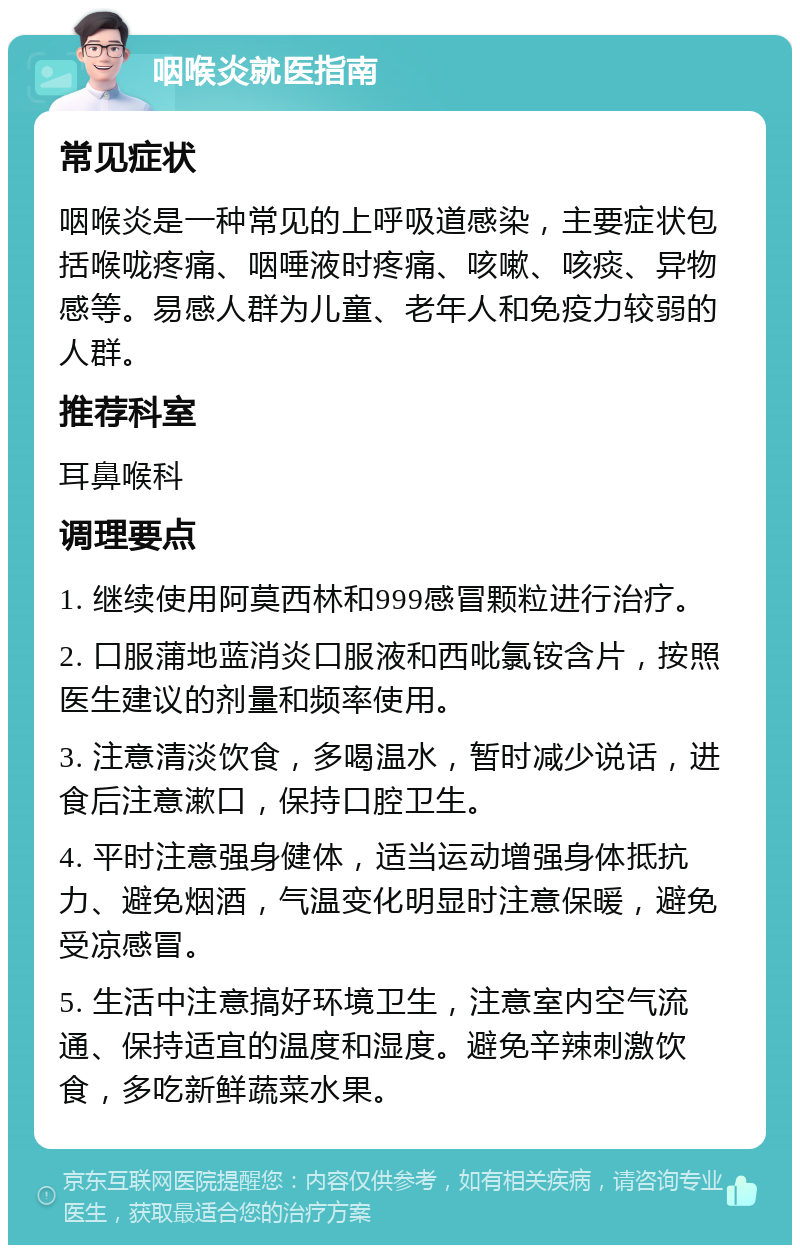 咽喉炎就医指南 常见症状 咽喉炎是一种常见的上呼吸道感染，主要症状包括喉咙疼痛、咽唾液时疼痛、咳嗽、咳痰、异物感等。易感人群为儿童、老年人和免疫力较弱的人群。 推荐科室 耳鼻喉科 调理要点 1. 继续使用阿莫西林和999感冒颗粒进行治疗。 2. 口服蒲地蓝消炎口服液和西吡氯铵含片，按照医生建议的剂量和频率使用。 3. 注意清淡饮食，多喝温水，暂时减少说话，进食后注意漱口，保持口腔卫生。 4. 平时注意强身健体，适当运动增强身体抵抗力、避免烟酒，气温变化明显时注意保暖，避免受凉感冒。 5. 生活中注意搞好环境卫生，注意室内空气流通、保持适宜的温度和湿度。避免辛辣刺激饮食，多吃新鲜蔬菜水果。