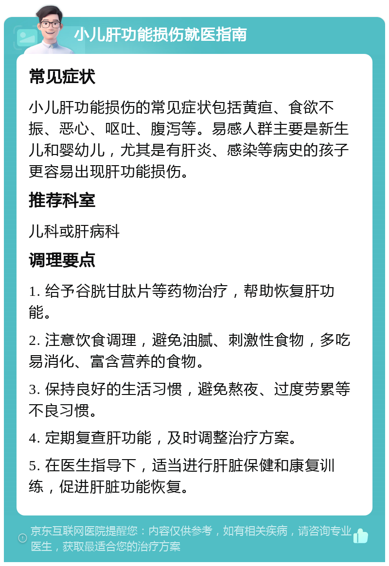 小儿肝功能损伤就医指南 常见症状 小儿肝功能损伤的常见症状包括黄疸、食欲不振、恶心、呕吐、腹泻等。易感人群主要是新生儿和婴幼儿，尤其是有肝炎、感染等病史的孩子更容易出现肝功能损伤。 推荐科室 儿科或肝病科 调理要点 1. 给予谷胱甘肽片等药物治疗，帮助恢复肝功能。 2. 注意饮食调理，避免油腻、刺激性食物，多吃易消化、富含营养的食物。 3. 保持良好的生活习惯，避免熬夜、过度劳累等不良习惯。 4. 定期复查肝功能，及时调整治疗方案。 5. 在医生指导下，适当进行肝脏保健和康复训练，促进肝脏功能恢复。