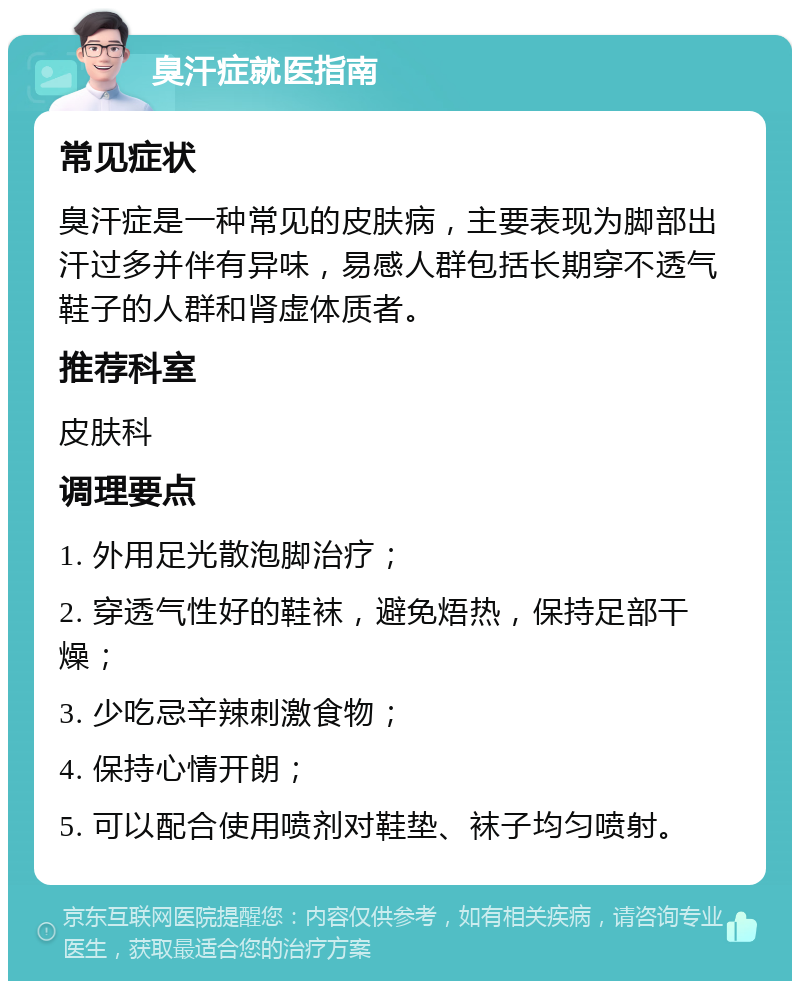 臭汗症就医指南 常见症状 臭汗症是一种常见的皮肤病，主要表现为脚部出汗过多并伴有异味，易感人群包括长期穿不透气鞋子的人群和肾虚体质者。 推荐科室 皮肤科 调理要点 1. 外用足光散泡脚治疗； 2. 穿透气性好的鞋袜，避免焐热，保持足部干燥； 3. 少吃忌辛辣刺激食物； 4. 保持心情开朗； 5. 可以配合使用喷剂对鞋垫、袜子均匀喷射。