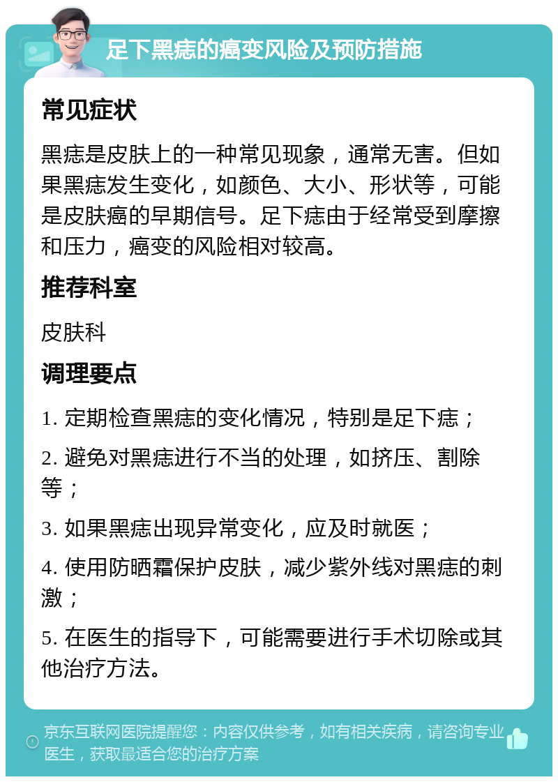 足下黑痣的癌变风险及预防措施 常见症状 黑痣是皮肤上的一种常见现象，通常无害。但如果黑痣发生变化，如颜色、大小、形状等，可能是皮肤癌的早期信号。足下痣由于经常受到摩擦和压力，癌变的风险相对较高。 推荐科室 皮肤科 调理要点 1. 定期检查黑痣的变化情况，特别是足下痣； 2. 避免对黑痣进行不当的处理，如挤压、割除等； 3. 如果黑痣出现异常变化，应及时就医； 4. 使用防晒霜保护皮肤，减少紫外线对黑痣的刺激； 5. 在医生的指导下，可能需要进行手术切除或其他治疗方法。