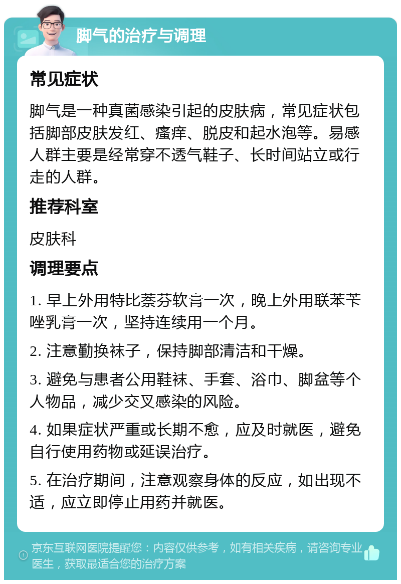 脚气的治疗与调理 常见症状 脚气是一种真菌感染引起的皮肤病，常见症状包括脚部皮肤发红、瘙痒、脱皮和起水泡等。易感人群主要是经常穿不透气鞋子、长时间站立或行走的人群。 推荐科室 皮肤科 调理要点 1. 早上外用特比萘芬软膏一次，晚上外用联苯苄唑乳膏一次，坚持连续用一个月。 2. 注意勤换袜子，保持脚部清洁和干燥。 3. 避免与患者公用鞋袜、手套、浴巾、脚盆等个人物品，减少交叉感染的风险。 4. 如果症状严重或长期不愈，应及时就医，避免自行使用药物或延误治疗。 5. 在治疗期间，注意观察身体的反应，如出现不适，应立即停止用药并就医。