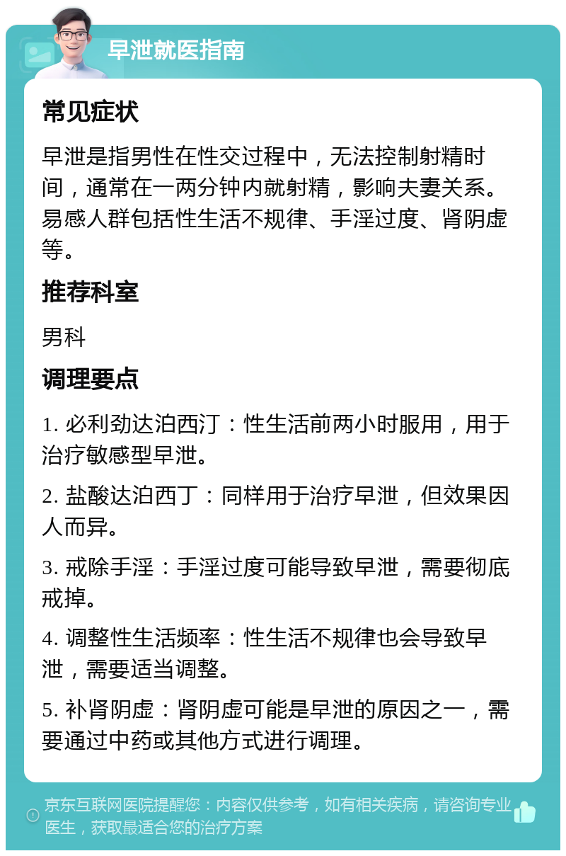 早泄就医指南 常见症状 早泄是指男性在性交过程中，无法控制射精时间，通常在一两分钟内就射精，影响夫妻关系。易感人群包括性生活不规律、手淫过度、肾阴虚等。 推荐科室 男科 调理要点 1. 必利劲达泊西汀：性生活前两小时服用，用于治疗敏感型早泄。 2. 盐酸达泊西丁：同样用于治疗早泄，但效果因人而异。 3. 戒除手淫：手淫过度可能导致早泄，需要彻底戒掉。 4. 调整性生活频率：性生活不规律也会导致早泄，需要适当调整。 5. 补肾阴虚：肾阴虚可能是早泄的原因之一，需要通过中药或其他方式进行调理。