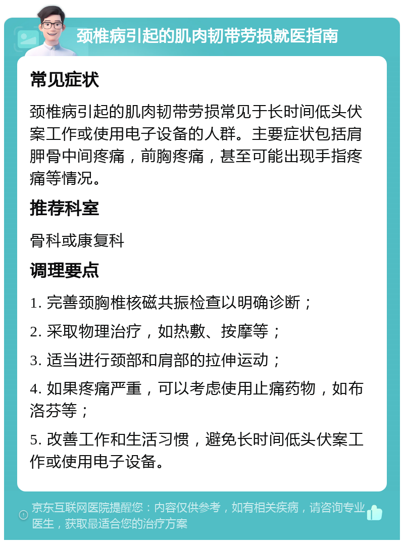 颈椎病引起的肌肉韧带劳损就医指南 常见症状 颈椎病引起的肌肉韧带劳损常见于长时间低头伏案工作或使用电子设备的人群。主要症状包括肩胛骨中间疼痛，前胸疼痛，甚至可能出现手指疼痛等情况。 推荐科室 骨科或康复科 调理要点 1. 完善颈胸椎核磁共振检查以明确诊断； 2. 采取物理治疗，如热敷、按摩等； 3. 适当进行颈部和肩部的拉伸运动； 4. 如果疼痛严重，可以考虑使用止痛药物，如布洛芬等； 5. 改善工作和生活习惯，避免长时间低头伏案工作或使用电子设备。