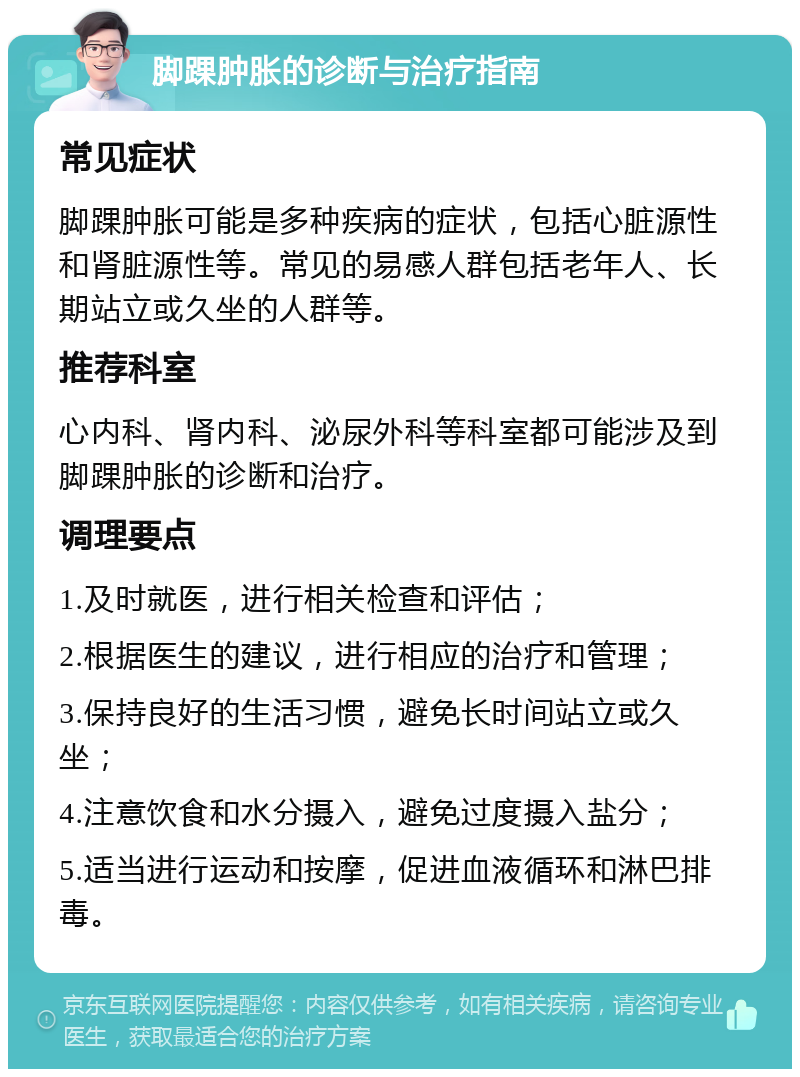 脚踝肿胀的诊断与治疗指南 常见症状 脚踝肿胀可能是多种疾病的症状，包括心脏源性和肾脏源性等。常见的易感人群包括老年人、长期站立或久坐的人群等。 推荐科室 心内科、肾内科、泌尿外科等科室都可能涉及到脚踝肿胀的诊断和治疗。 调理要点 1.及时就医，进行相关检查和评估； 2.根据医生的建议，进行相应的治疗和管理； 3.保持良好的生活习惯，避免长时间站立或久坐； 4.注意饮食和水分摄入，避免过度摄入盐分； 5.适当进行运动和按摩，促进血液循环和淋巴排毒。