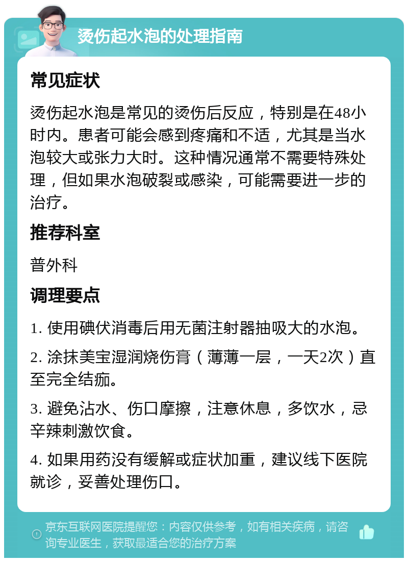 烫伤起水泡的处理指南 常见症状 烫伤起水泡是常见的烫伤后反应，特别是在48小时内。患者可能会感到疼痛和不适，尤其是当水泡较大或张力大时。这种情况通常不需要特殊处理，但如果水泡破裂或感染，可能需要进一步的治疗。 推荐科室 普外科 调理要点 1. 使用碘伏消毒后用无菌注射器抽吸大的水泡。 2. 涂抹美宝湿润烧伤膏（薄薄一层，一天2次）直至完全结痂。 3. 避免沾水、伤口摩擦，注意休息，多饮水，忌辛辣刺激饮食。 4. 如果用药没有缓解或症状加重，建议线下医院就诊，妥善处理伤口。