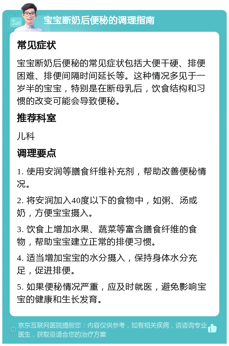 宝宝断奶后便秘的调理指南 常见症状 宝宝断奶后便秘的常见症状包括大便干硬、排便困难、排便间隔时间延长等。这种情况多见于一岁半的宝宝，特别是在断母乳后，饮食结构和习惯的改变可能会导致便秘。 推荐科室 儿科 调理要点 1. 使用安润等膳食纤维补充剂，帮助改善便秘情况。 2. 将安润加入40度以下的食物中，如粥、汤或奶，方便宝宝摄入。 3. 饮食上增加水果、蔬菜等富含膳食纤维的食物，帮助宝宝建立正常的排便习惯。 4. 适当增加宝宝的水分摄入，保持身体水分充足，促进排便。 5. 如果便秘情况严重，应及时就医，避免影响宝宝的健康和生长发育。