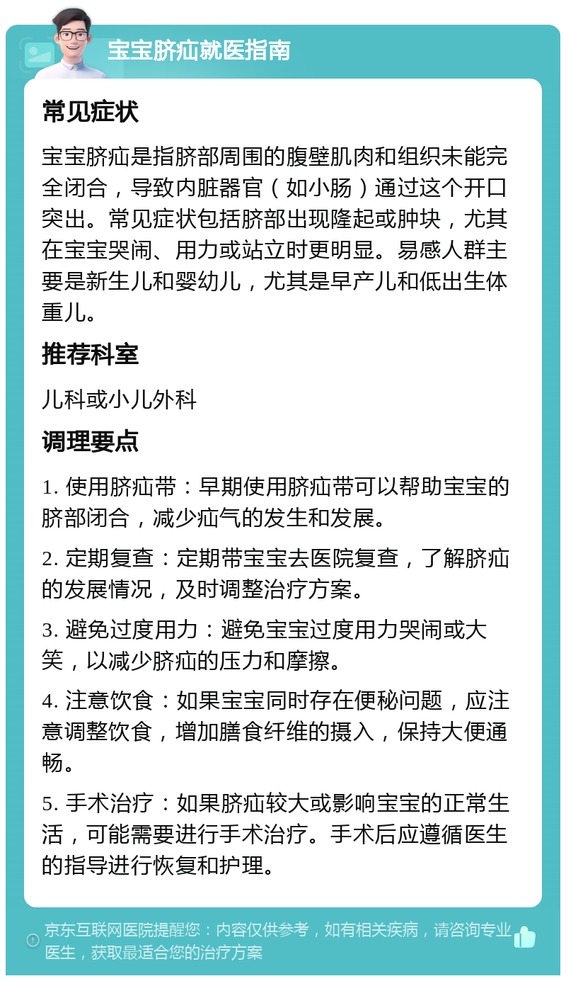 宝宝脐疝就医指南 常见症状 宝宝脐疝是指脐部周围的腹壁肌肉和组织未能完全闭合，导致内脏器官（如小肠）通过这个开口突出。常见症状包括脐部出现隆起或肿块，尤其在宝宝哭闹、用力或站立时更明显。易感人群主要是新生儿和婴幼儿，尤其是早产儿和低出生体重儿。 推荐科室 儿科或小儿外科 调理要点 1. 使用脐疝带：早期使用脐疝带可以帮助宝宝的脐部闭合，减少疝气的发生和发展。 2. 定期复查：定期带宝宝去医院复查，了解脐疝的发展情况，及时调整治疗方案。 3. 避免过度用力：避免宝宝过度用力哭闹或大笑，以减少脐疝的压力和摩擦。 4. 注意饮食：如果宝宝同时存在便秘问题，应注意调整饮食，增加膳食纤维的摄入，保持大便通畅。 5. 手术治疗：如果脐疝较大或影响宝宝的正常生活，可能需要进行手术治疗。手术后应遵循医生的指导进行恢复和护理。