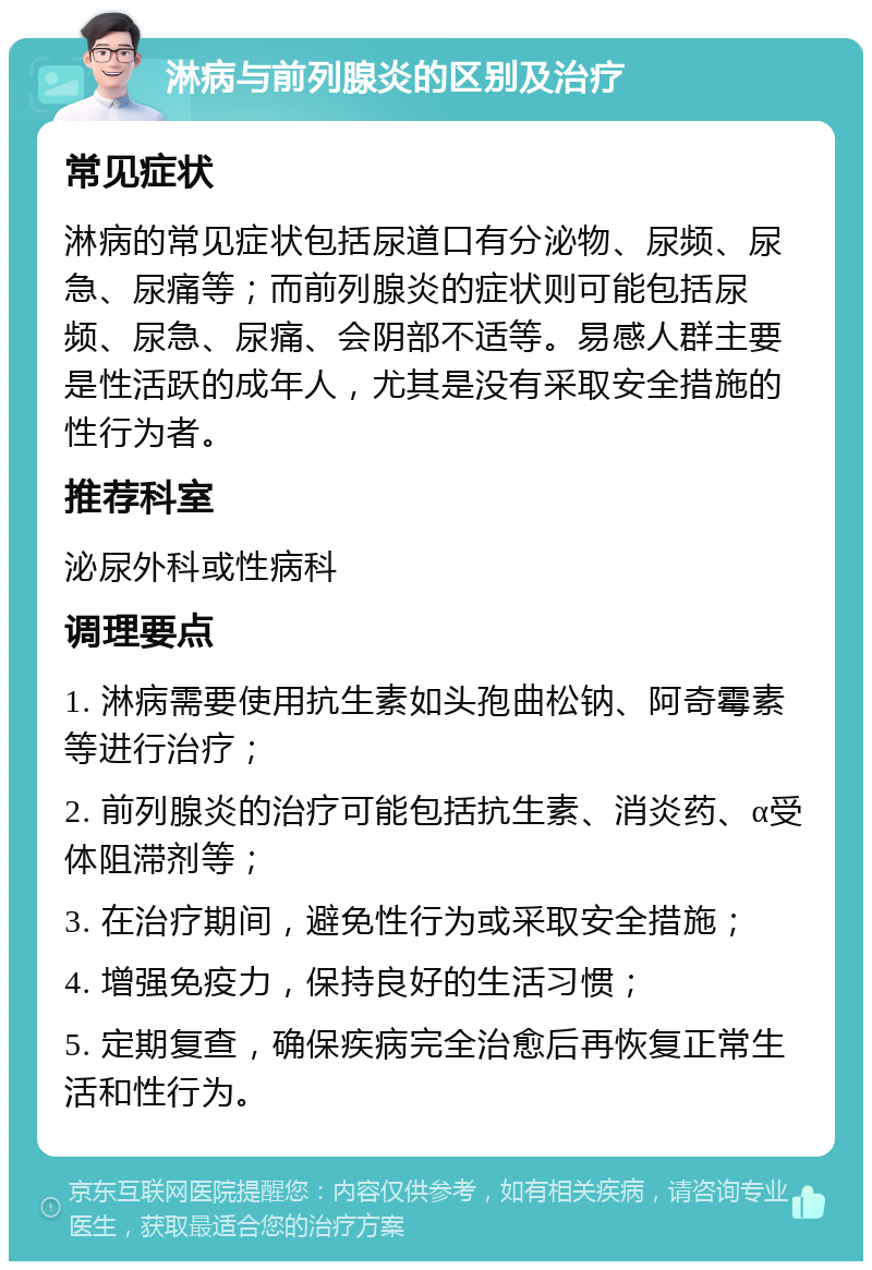 淋病与前列腺炎的区别及治疗 常见症状 淋病的常见症状包括尿道口有分泌物、尿频、尿急、尿痛等；而前列腺炎的症状则可能包括尿频、尿急、尿痛、会阴部不适等。易感人群主要是性活跃的成年人，尤其是没有采取安全措施的性行为者。 推荐科室 泌尿外科或性病科 调理要点 1. 淋病需要使用抗生素如头孢曲松钠、阿奇霉素等进行治疗； 2. 前列腺炎的治疗可能包括抗生素、消炎药、α受体阻滞剂等； 3. 在治疗期间，避免性行为或采取安全措施； 4. 增强免疫力，保持良好的生活习惯； 5. 定期复查，确保疾病完全治愈后再恢复正常生活和性行为。