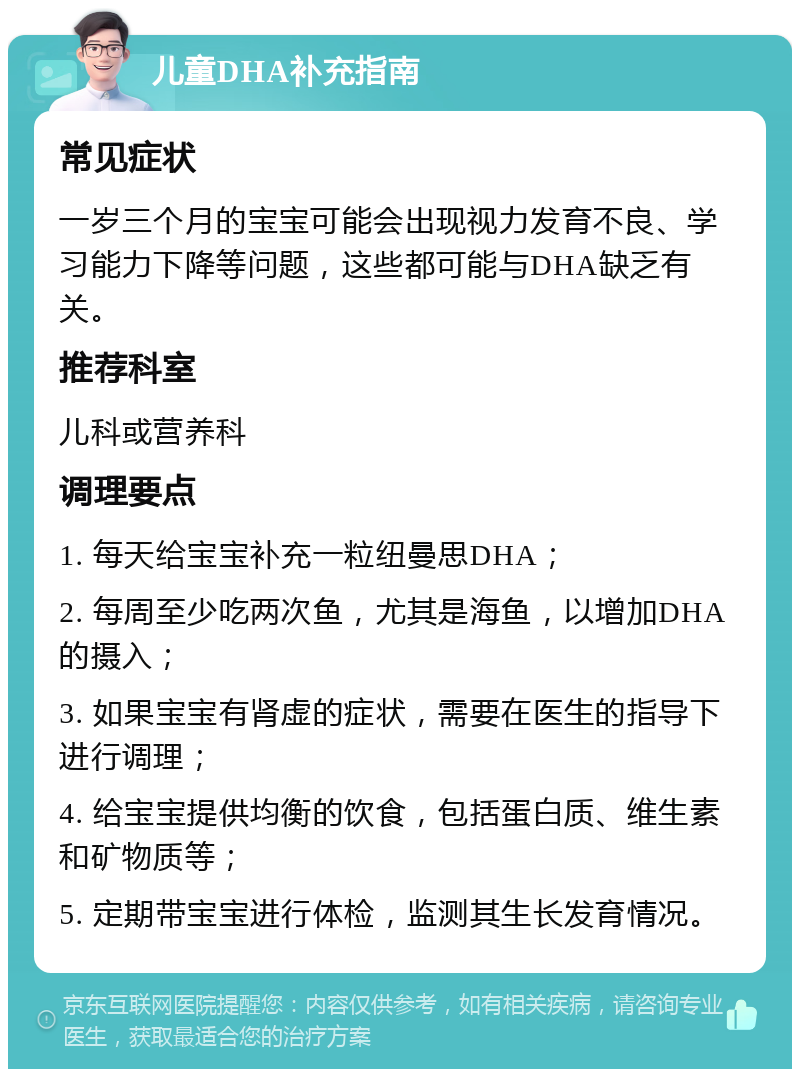 儿童DHA补充指南 常见症状 一岁三个月的宝宝可能会出现视力发育不良、学习能力下降等问题，这些都可能与DHA缺乏有关。 推荐科室 儿科或营养科 调理要点 1. 每天给宝宝补充一粒纽曼思DHA； 2. 每周至少吃两次鱼，尤其是海鱼，以增加DHA的摄入； 3. 如果宝宝有肾虚的症状，需要在医生的指导下进行调理； 4. 给宝宝提供均衡的饮食，包括蛋白质、维生素和矿物质等； 5. 定期带宝宝进行体检，监测其生长发育情况。