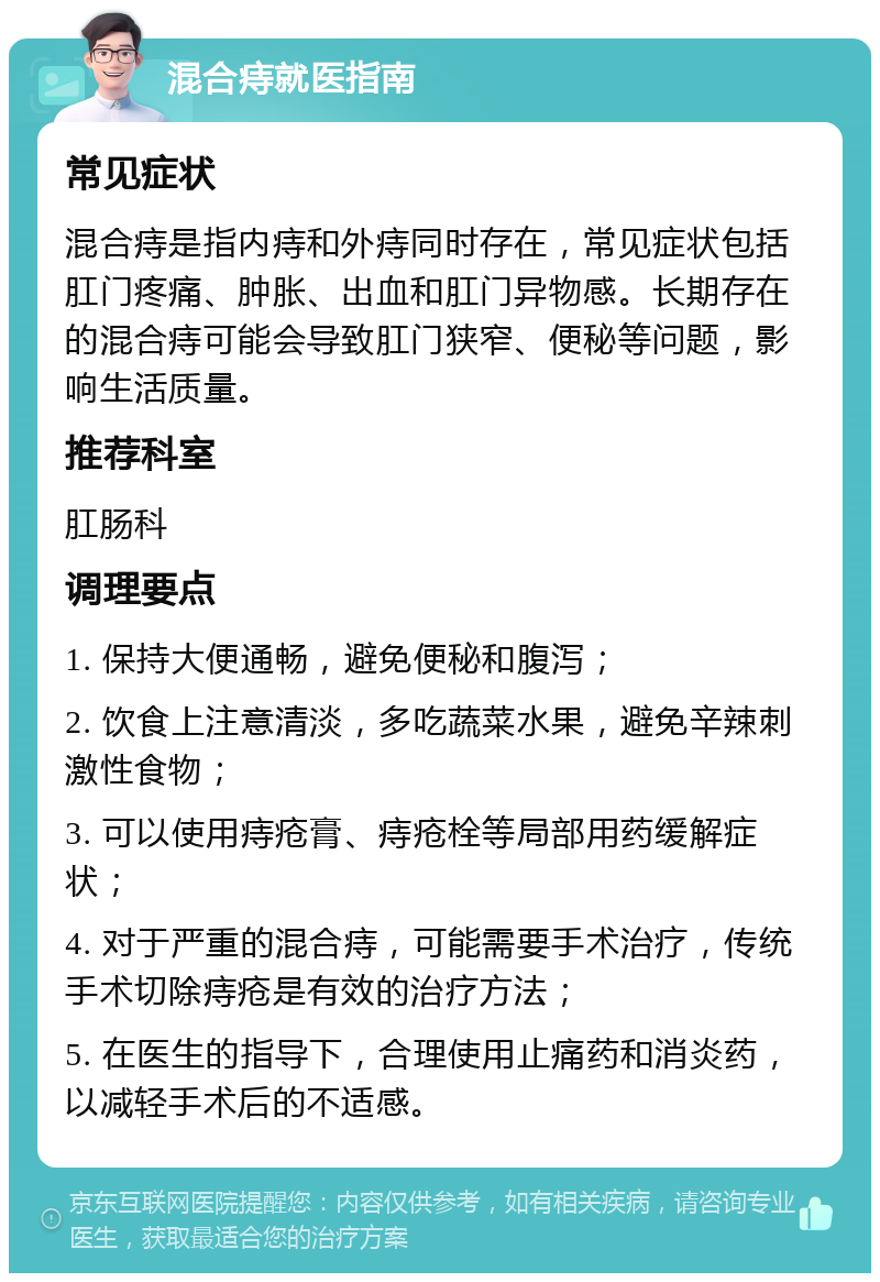 混合痔就医指南 常见症状 混合痔是指内痔和外痔同时存在，常见症状包括肛门疼痛、肿胀、出血和肛门异物感。长期存在的混合痔可能会导致肛门狭窄、便秘等问题，影响生活质量。 推荐科室 肛肠科 调理要点 1. 保持大便通畅，避免便秘和腹泻； 2. 饮食上注意清淡，多吃蔬菜水果，避免辛辣刺激性食物； 3. 可以使用痔疮膏、痔疮栓等局部用药缓解症状； 4. 对于严重的混合痔，可能需要手术治疗，传统手术切除痔疮是有效的治疗方法； 5. 在医生的指导下，合理使用止痛药和消炎药，以减轻手术后的不适感。