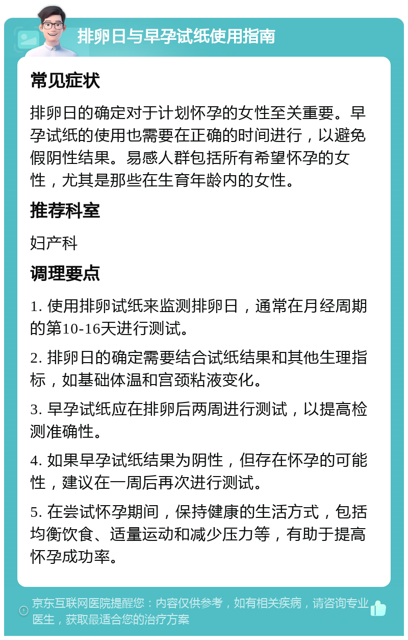 排卵日与早孕试纸使用指南 常见症状 排卵日的确定对于计划怀孕的女性至关重要。早孕试纸的使用也需要在正确的时间进行，以避免假阴性结果。易感人群包括所有希望怀孕的女性，尤其是那些在生育年龄内的女性。 推荐科室 妇产科 调理要点 1. 使用排卵试纸来监测排卵日，通常在月经周期的第10-16天进行测试。 2. 排卵日的确定需要结合试纸结果和其他生理指标，如基础体温和宫颈粘液变化。 3. 早孕试纸应在排卵后两周进行测试，以提高检测准确性。 4. 如果早孕试纸结果为阴性，但存在怀孕的可能性，建议在一周后再次进行测试。 5. 在尝试怀孕期间，保持健康的生活方式，包括均衡饮食、适量运动和减少压力等，有助于提高怀孕成功率。