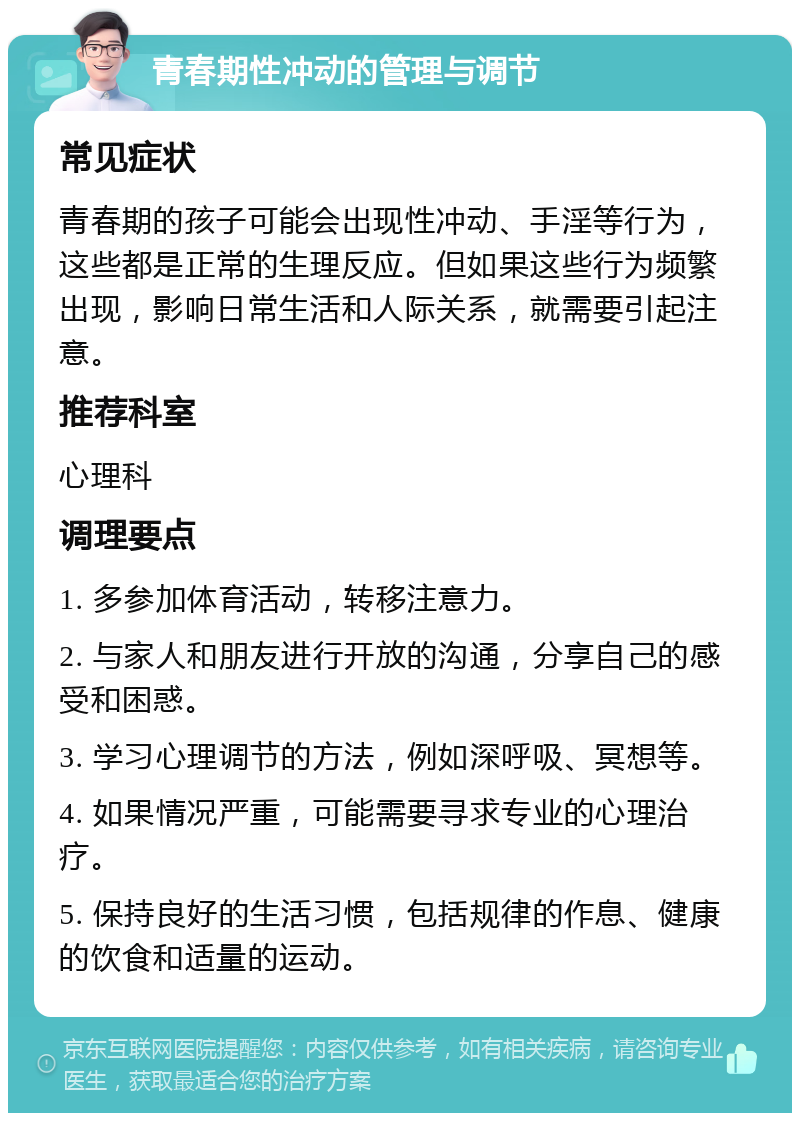 青春期性冲动的管理与调节 常见症状 青春期的孩子可能会出现性冲动、手淫等行为，这些都是正常的生理反应。但如果这些行为频繁出现，影响日常生活和人际关系，就需要引起注意。 推荐科室 心理科 调理要点 1. 多参加体育活动，转移注意力。 2. 与家人和朋友进行开放的沟通，分享自己的感受和困惑。 3. 学习心理调节的方法，例如深呼吸、冥想等。 4. 如果情况严重，可能需要寻求专业的心理治疗。 5. 保持良好的生活习惯，包括规律的作息、健康的饮食和适量的运动。