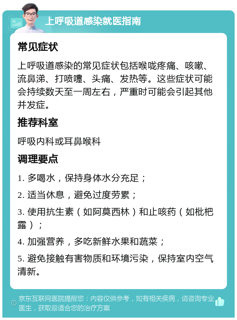 上呼吸道感染就医指南 常见症状 上呼吸道感染的常见症状包括喉咙疼痛、咳嗽、流鼻涕、打喷嚏、头痛、发热等。这些症状可能会持续数天至一周左右，严重时可能会引起其他并发症。 推荐科室 呼吸内科或耳鼻喉科 调理要点 1. 多喝水，保持身体水分充足； 2. 适当休息，避免过度劳累； 3. 使用抗生素（如阿莫西林）和止咳药（如枇杷露）； 4. 加强营养，多吃新鲜水果和蔬菜； 5. 避免接触有害物质和环境污染，保持室内空气清新。