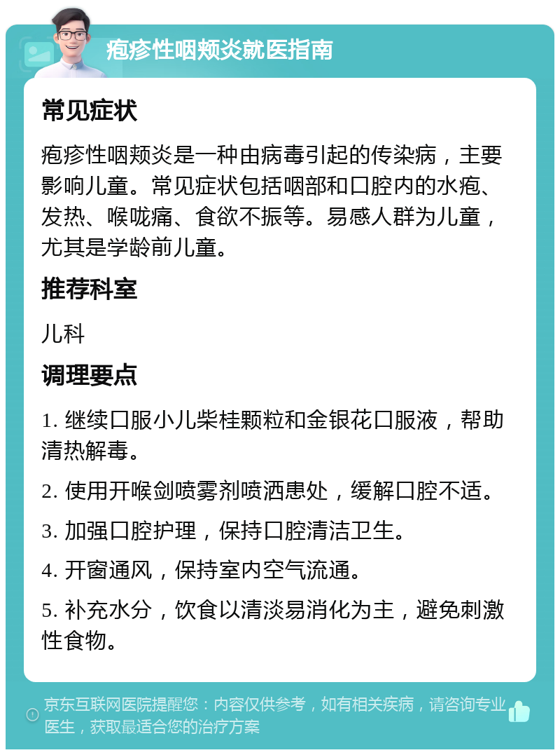 疱疹性咽颊炎就医指南 常见症状 疱疹性咽颊炎是一种由病毒引起的传染病，主要影响儿童。常见症状包括咽部和口腔内的水疱、发热、喉咙痛、食欲不振等。易感人群为儿童，尤其是学龄前儿童。 推荐科室 儿科 调理要点 1. 继续口服小儿柴桂颗粒和金银花口服液，帮助清热解毒。 2. 使用开喉剑喷雾剂喷洒患处，缓解口腔不适。 3. 加强口腔护理，保持口腔清洁卫生。 4. 开窗通风，保持室内空气流通。 5. 补充水分，饮食以清淡易消化为主，避免刺激性食物。