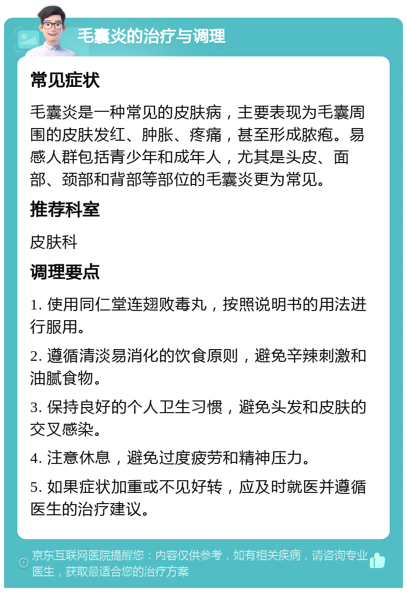 毛囊炎的治疗与调理 常见症状 毛囊炎是一种常见的皮肤病，主要表现为毛囊周围的皮肤发红、肿胀、疼痛，甚至形成脓疱。易感人群包括青少年和成年人，尤其是头皮、面部、颈部和背部等部位的毛囊炎更为常见。 推荐科室 皮肤科 调理要点 1. 使用同仁堂连翅败毒丸，按照说明书的用法进行服用。 2. 遵循清淡易消化的饮食原则，避免辛辣刺激和油腻食物。 3. 保持良好的个人卫生习惯，避免头发和皮肤的交叉感染。 4. 注意休息，避免过度疲劳和精神压力。 5. 如果症状加重或不见好转，应及时就医并遵循医生的治疗建议。