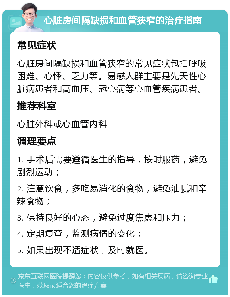 心脏房间隔缺损和血管狭窄的治疗指南 常见症状 心脏房间隔缺损和血管狭窄的常见症状包括呼吸困难、心悸、乏力等。易感人群主要是先天性心脏病患者和高血压、冠心病等心血管疾病患者。 推荐科室 心脏外科或心血管内科 调理要点 1. 手术后需要遵循医生的指导，按时服药，避免剧烈运动； 2. 注意饮食，多吃易消化的食物，避免油腻和辛辣食物； 3. 保持良好的心态，避免过度焦虑和压力； 4. 定期复查，监测病情的变化； 5. 如果出现不适症状，及时就医。