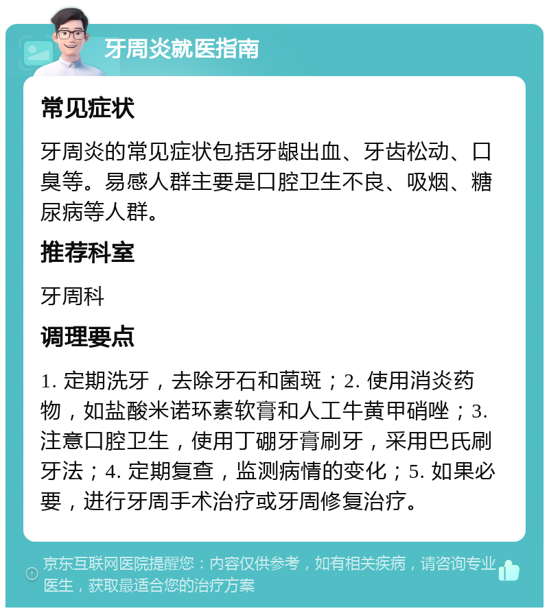 牙周炎就医指南 常见症状 牙周炎的常见症状包括牙龈出血、牙齿松动、口臭等。易感人群主要是口腔卫生不良、吸烟、糖尿病等人群。 推荐科室 牙周科 调理要点 1. 定期洗牙，去除牙石和菌斑；2. 使用消炎药物，如盐酸米诺环素软膏和人工牛黄甲硝唑；3. 注意口腔卫生，使用丁硼牙膏刷牙，采用巴氏刷牙法；4. 定期复查，监测病情的变化；5. 如果必要，进行牙周手术治疗或牙周修复治疗。