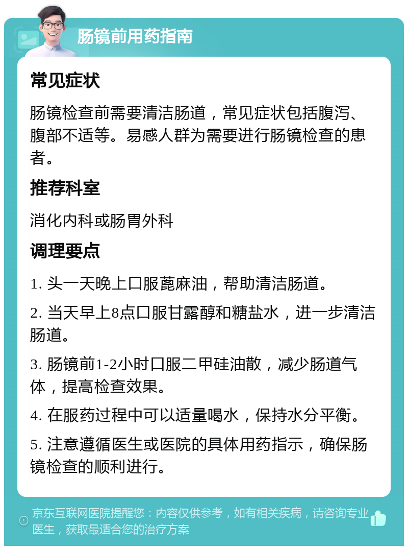 肠镜前用药指南 常见症状 肠镜检查前需要清洁肠道，常见症状包括腹泻、腹部不适等。易感人群为需要进行肠镜检查的患者。 推荐科室 消化内科或肠胃外科 调理要点 1. 头一天晚上口服蓖麻油，帮助清洁肠道。 2. 当天早上8点口服甘露醇和糖盐水，进一步清洁肠道。 3. 肠镜前1-2小时口服二甲硅油散，减少肠道气体，提高检查效果。 4. 在服药过程中可以适量喝水，保持水分平衡。 5. 注意遵循医生或医院的具体用药指示，确保肠镜检查的顺利进行。