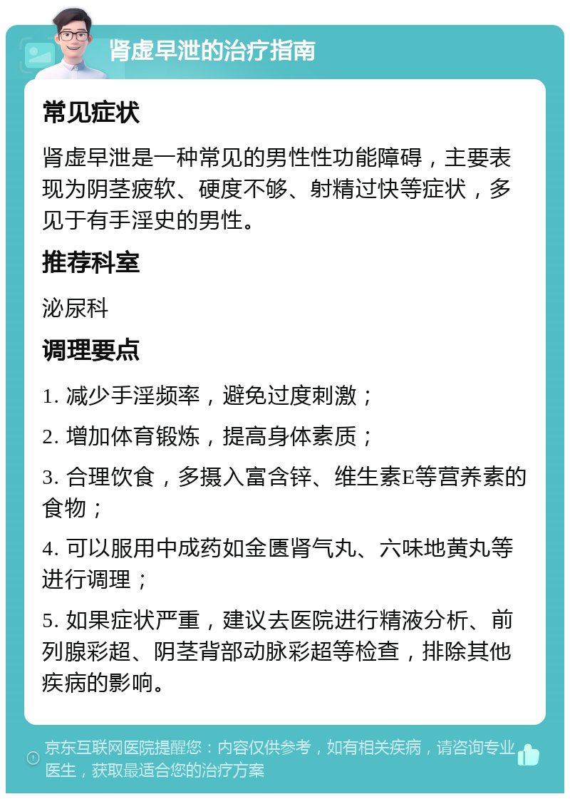 肾虚早泄的治疗指南 常见症状 肾虚早泄是一种常见的男性性功能障碍，主要表现为阴茎疲软、硬度不够、射精过快等症状，多见于有手淫史的男性。 推荐科室 泌尿科 调理要点 1. 减少手淫频率，避免过度刺激； 2. 增加体育锻炼，提高身体素质； 3. 合理饮食，多摄入富含锌、维生素E等营养素的食物； 4. 可以服用中成药如金匮肾气丸、六味地黄丸等进行调理； 5. 如果症状严重，建议去医院进行精液分析、前列腺彩超、阴茎背部动脉彩超等检查，排除其他疾病的影响。