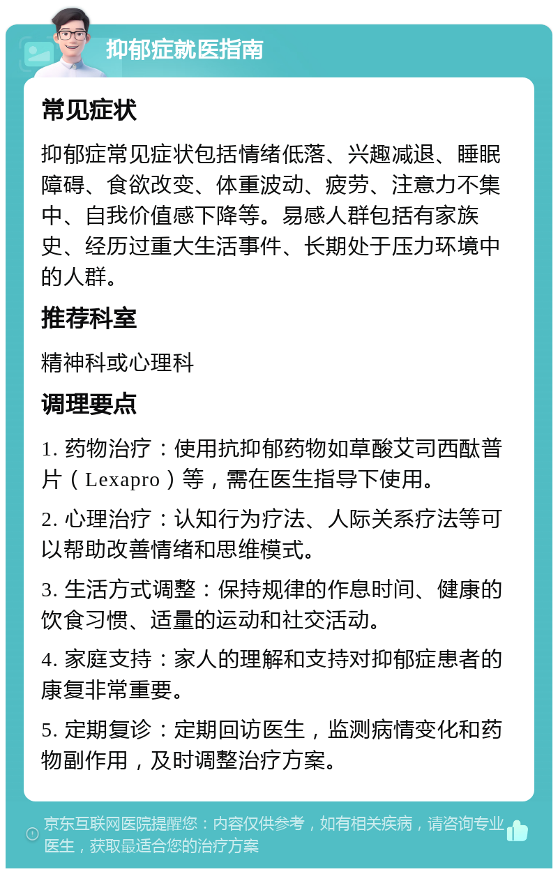 抑郁症就医指南 常见症状 抑郁症常见症状包括情绪低落、兴趣减退、睡眠障碍、食欲改变、体重波动、疲劳、注意力不集中、自我价值感下降等。易感人群包括有家族史、经历过重大生活事件、长期处于压力环境中的人群。 推荐科室 精神科或心理科 调理要点 1. 药物治疗：使用抗抑郁药物如草酸艾司西酞普片（Lexapro）等，需在医生指导下使用。 2. 心理治疗：认知行为疗法、人际关系疗法等可以帮助改善情绪和思维模式。 3. 生活方式调整：保持规律的作息时间、健康的饮食习惯、适量的运动和社交活动。 4. 家庭支持：家人的理解和支持对抑郁症患者的康复非常重要。 5. 定期复诊：定期回访医生，监测病情变化和药物副作用，及时调整治疗方案。