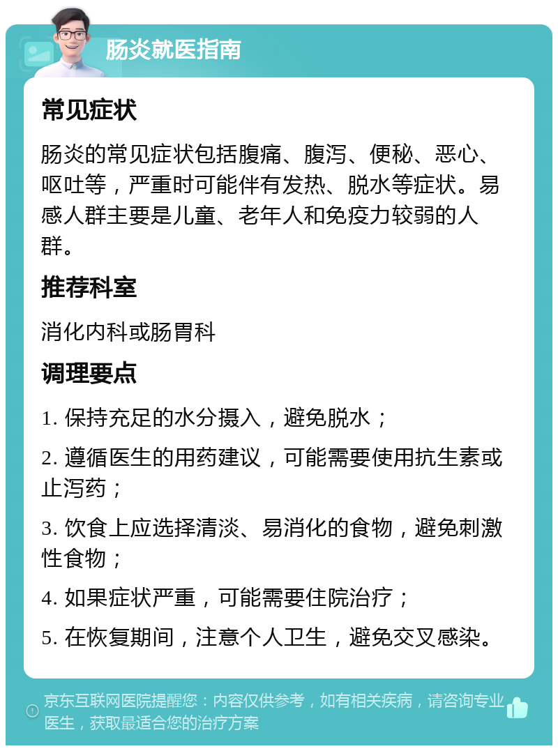 肠炎就医指南 常见症状 肠炎的常见症状包括腹痛、腹泻、便秘、恶心、呕吐等，严重时可能伴有发热、脱水等症状。易感人群主要是儿童、老年人和免疫力较弱的人群。 推荐科室 消化内科或肠胃科 调理要点 1. 保持充足的水分摄入，避免脱水； 2. 遵循医生的用药建议，可能需要使用抗生素或止泻药； 3. 饮食上应选择清淡、易消化的食物，避免刺激性食物； 4. 如果症状严重，可能需要住院治疗； 5. 在恢复期间，注意个人卫生，避免交叉感染。