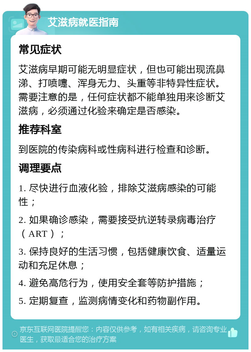 艾滋病就医指南 常见症状 艾滋病早期可能无明显症状，但也可能出现流鼻涕、打喷嚏、浑身无力、头重等非特异性症状。需要注意的是，任何症状都不能单独用来诊断艾滋病，必须通过化验来确定是否感染。 推荐科室 到医院的传染病科或性病科进行检查和诊断。 调理要点 1. 尽快进行血液化验，排除艾滋病感染的可能性； 2. 如果确诊感染，需要接受抗逆转录病毒治疗（ART）； 3. 保持良好的生活习惯，包括健康饮食、适量运动和充足休息； 4. 避免高危行为，使用安全套等防护措施； 5. 定期复查，监测病情变化和药物副作用。