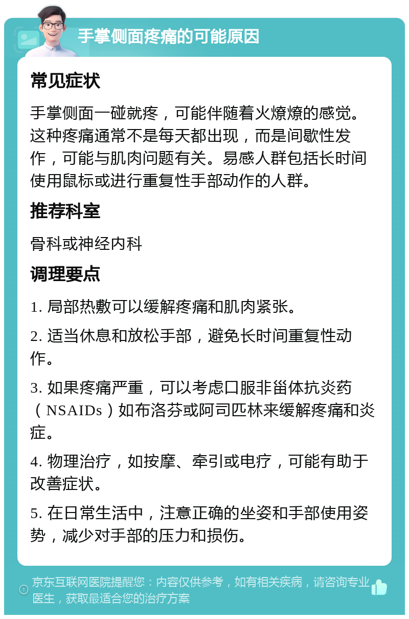 手掌侧面疼痛的可能原因 常见症状 手掌侧面一碰就疼，可能伴随着火燎燎的感觉。这种疼痛通常不是每天都出现，而是间歇性发作，可能与肌肉问题有关。易感人群包括长时间使用鼠标或进行重复性手部动作的人群。 推荐科室 骨科或神经内科 调理要点 1. 局部热敷可以缓解疼痛和肌肉紧张。 2. 适当休息和放松手部，避免长时间重复性动作。 3. 如果疼痛严重，可以考虑口服非甾体抗炎药（NSAIDs）如布洛芬或阿司匹林来缓解疼痛和炎症。 4. 物理治疗，如按摩、牵引或电疗，可能有助于改善症状。 5. 在日常生活中，注意正确的坐姿和手部使用姿势，减少对手部的压力和损伤。