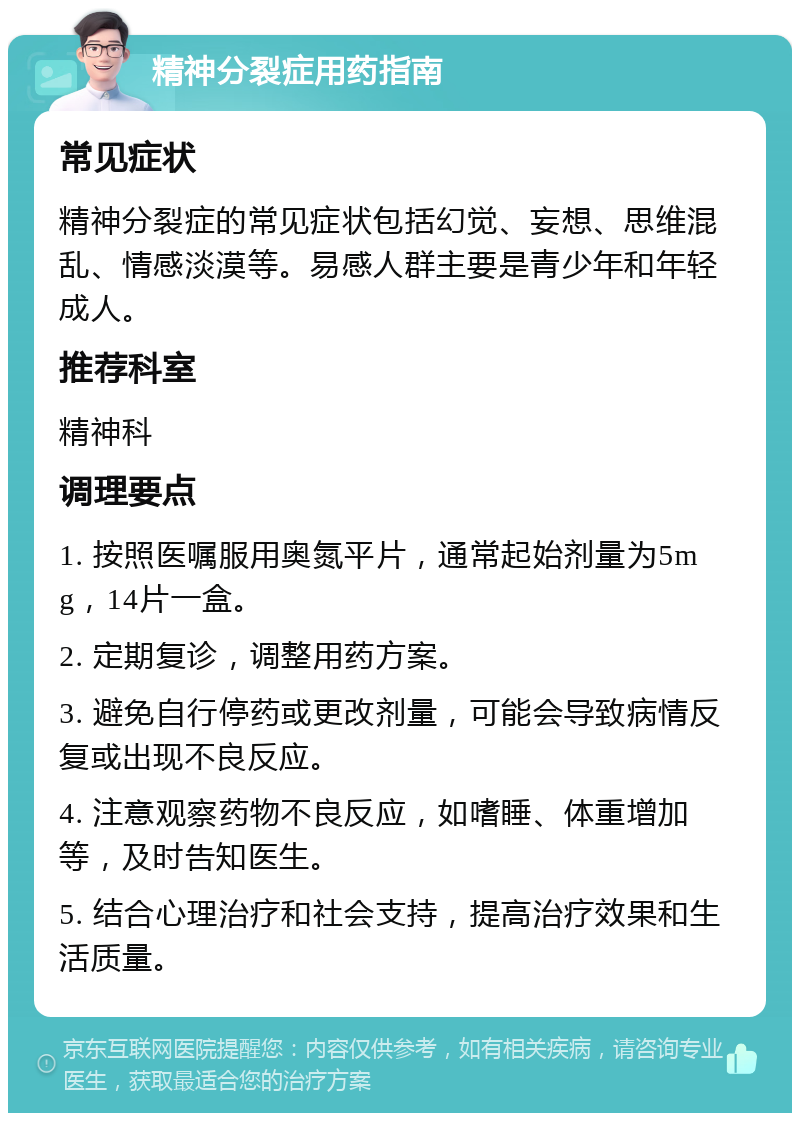 精神分裂症用药指南 常见症状 精神分裂症的常见症状包括幻觉、妄想、思维混乱、情感淡漠等。易感人群主要是青少年和年轻成人。 推荐科室 精神科 调理要点 1. 按照医嘱服用奥氮平片，通常起始剂量为5mg，14片一盒。 2. 定期复诊，调整用药方案。 3. 避免自行停药或更改剂量，可能会导致病情反复或出现不良反应。 4. 注意观察药物不良反应，如嗜睡、体重增加等，及时告知医生。 5. 结合心理治疗和社会支持，提高治疗效果和生活质量。