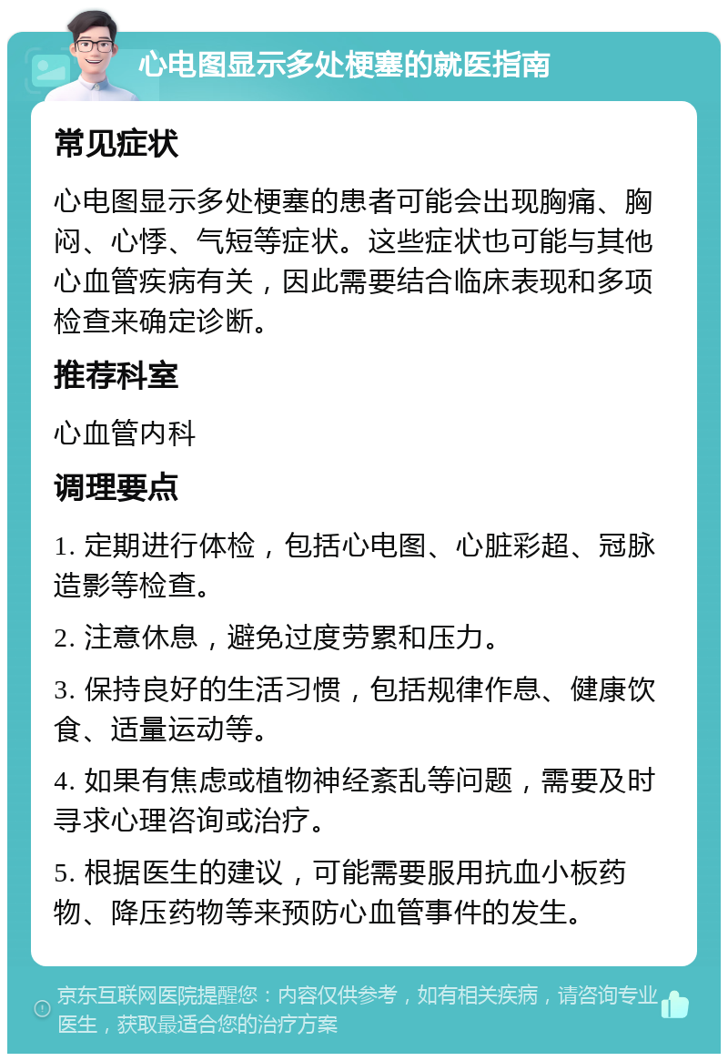 心电图显示多处梗塞的就医指南 常见症状 心电图显示多处梗塞的患者可能会出现胸痛、胸闷、心悸、气短等症状。这些症状也可能与其他心血管疾病有关，因此需要结合临床表现和多项检查来确定诊断。 推荐科室 心血管内科 调理要点 1. 定期进行体检，包括心电图、心脏彩超、冠脉造影等检查。 2. 注意休息，避免过度劳累和压力。 3. 保持良好的生活习惯，包括规律作息、健康饮食、适量运动等。 4. 如果有焦虑或植物神经紊乱等问题，需要及时寻求心理咨询或治疗。 5. 根据医生的建议，可能需要服用抗血小板药物、降压药物等来预防心血管事件的发生。