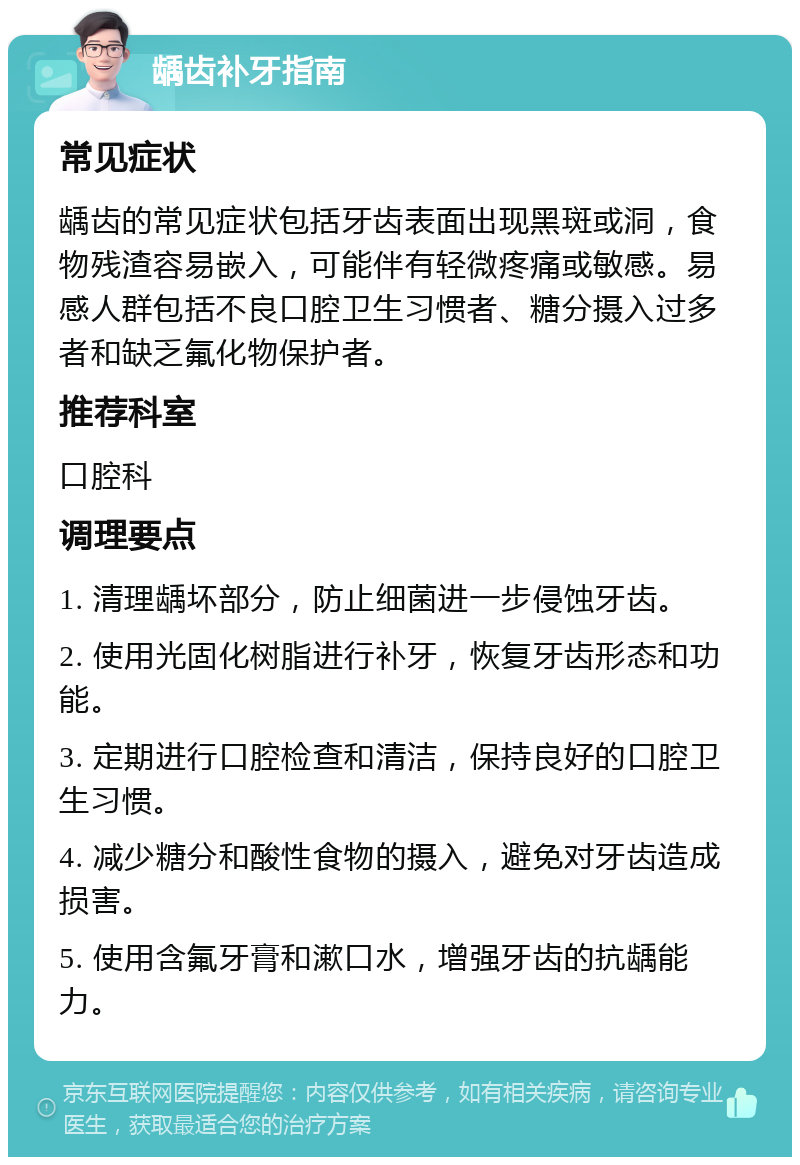 龋齿补牙指南 常见症状 龋齿的常见症状包括牙齿表面出现黑斑或洞，食物残渣容易嵌入，可能伴有轻微疼痛或敏感。易感人群包括不良口腔卫生习惯者、糖分摄入过多者和缺乏氟化物保护者。 推荐科室 口腔科 调理要点 1. 清理龋坏部分，防止细菌进一步侵蚀牙齿。 2. 使用光固化树脂进行补牙，恢复牙齿形态和功能。 3. 定期进行口腔检查和清洁，保持良好的口腔卫生习惯。 4. 减少糖分和酸性食物的摄入，避免对牙齿造成损害。 5. 使用含氟牙膏和漱口水，增强牙齿的抗龋能力。