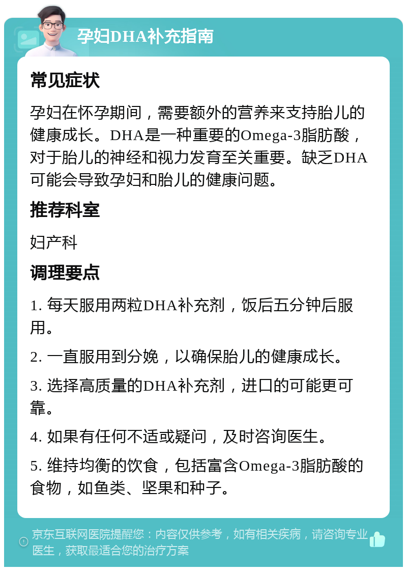 孕妇DHA补充指南 常见症状 孕妇在怀孕期间，需要额外的营养来支持胎儿的健康成长。DHA是一种重要的Omega-3脂肪酸，对于胎儿的神经和视力发育至关重要。缺乏DHA可能会导致孕妇和胎儿的健康问题。 推荐科室 妇产科 调理要点 1. 每天服用两粒DHA补充剂，饭后五分钟后服用。 2. 一直服用到分娩，以确保胎儿的健康成长。 3. 选择高质量的DHA补充剂，进口的可能更可靠。 4. 如果有任何不适或疑问，及时咨询医生。 5. 维持均衡的饮食，包括富含Omega-3脂肪酸的食物，如鱼类、坚果和种子。