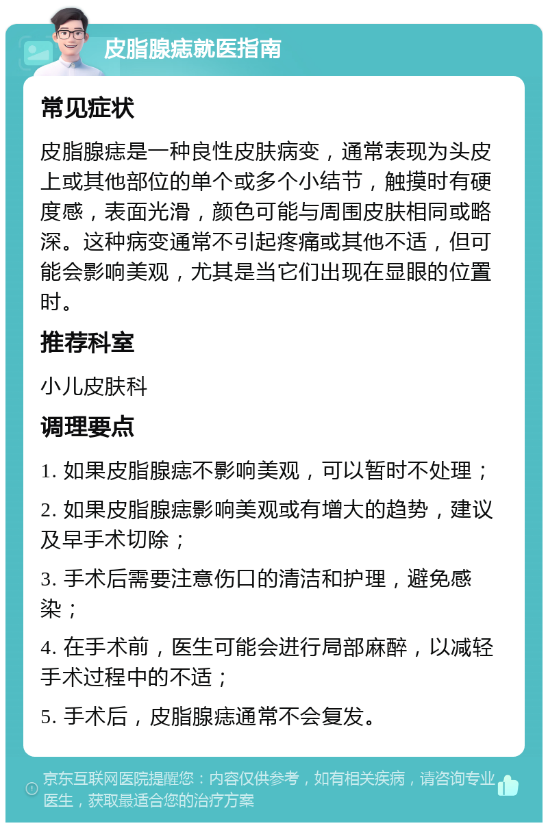 皮脂腺痣就医指南 常见症状 皮脂腺痣是一种良性皮肤病变，通常表现为头皮上或其他部位的单个或多个小结节，触摸时有硬度感，表面光滑，颜色可能与周围皮肤相同或略深。这种病变通常不引起疼痛或其他不适，但可能会影响美观，尤其是当它们出现在显眼的位置时。 推荐科室 小儿皮肤科 调理要点 1. 如果皮脂腺痣不影响美观，可以暂时不处理； 2. 如果皮脂腺痣影响美观或有增大的趋势，建议及早手术切除； 3. 手术后需要注意伤口的清洁和护理，避免感染； 4. 在手术前，医生可能会进行局部麻醉，以减轻手术过程中的不适； 5. 手术后，皮脂腺痣通常不会复发。