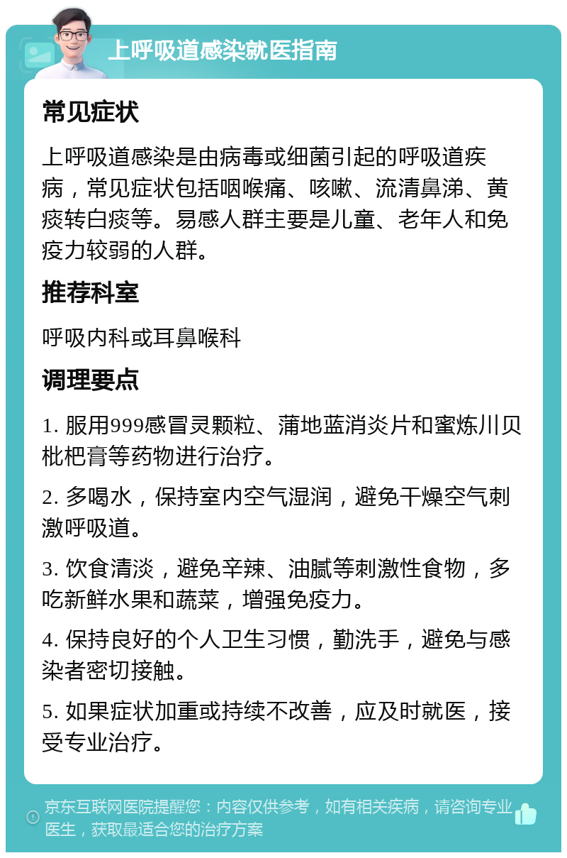 上呼吸道感染就医指南 常见症状 上呼吸道感染是由病毒或细菌引起的呼吸道疾病，常见症状包括咽喉痛、咳嗽、流清鼻涕、黄痰转白痰等。易感人群主要是儿童、老年人和免疫力较弱的人群。 推荐科室 呼吸内科或耳鼻喉科 调理要点 1. 服用999感冒灵颗粒、蒲地蓝消炎片和蜜炼川贝枇杷膏等药物进行治疗。 2. 多喝水，保持室内空气湿润，避免干燥空气刺激呼吸道。 3. 饮食清淡，避免辛辣、油腻等刺激性食物，多吃新鲜水果和蔬菜，增强免疫力。 4. 保持良好的个人卫生习惯，勤洗手，避免与感染者密切接触。 5. 如果症状加重或持续不改善，应及时就医，接受专业治疗。