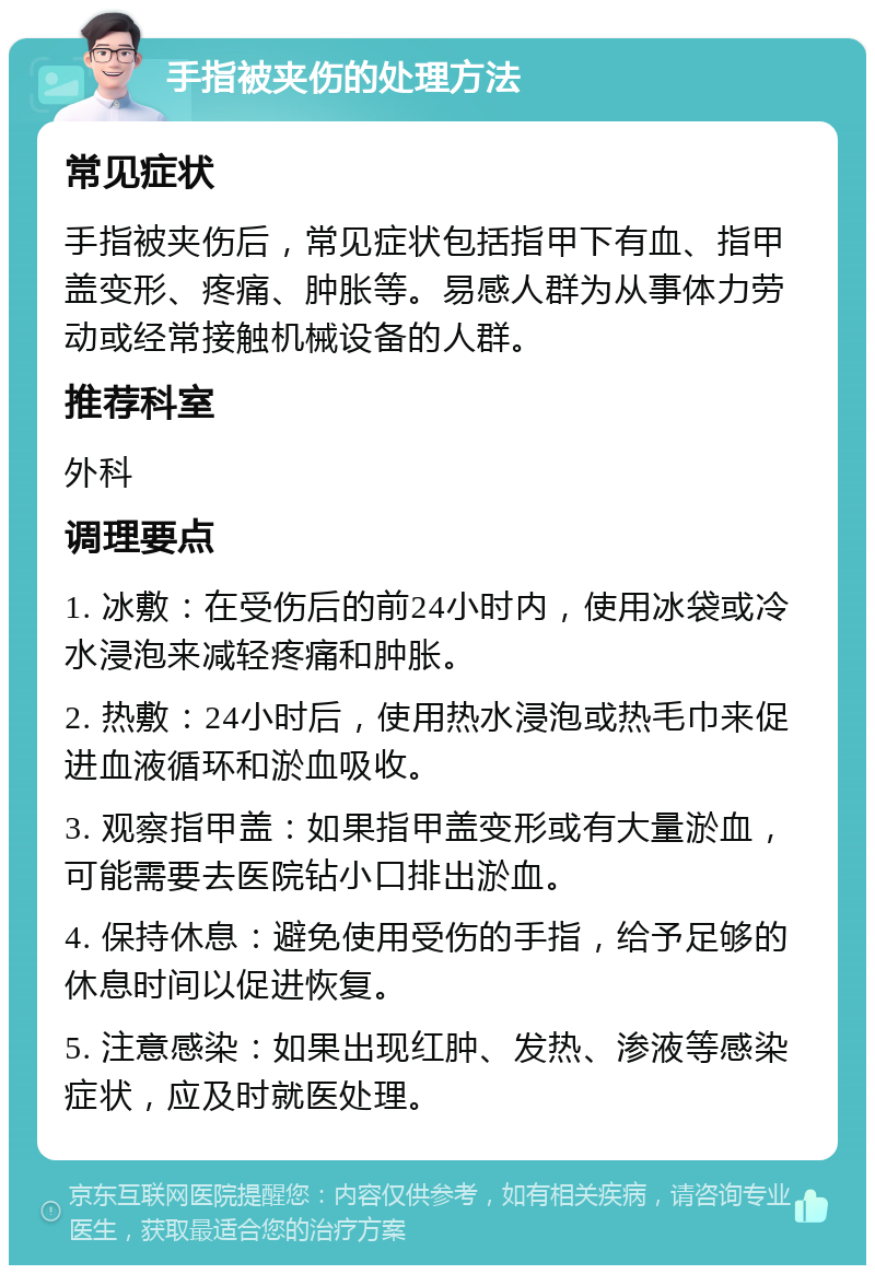 手指被夹伤的处理方法 常见症状 手指被夹伤后，常见症状包括指甲下有血、指甲盖变形、疼痛、肿胀等。易感人群为从事体力劳动或经常接触机械设备的人群。 推荐科室 外科 调理要点 1. 冰敷：在受伤后的前24小时内，使用冰袋或冷水浸泡来减轻疼痛和肿胀。 2. 热敷：24小时后，使用热水浸泡或热毛巾来促进血液循环和淤血吸收。 3. 观察指甲盖：如果指甲盖变形或有大量淤血，可能需要去医院钻小口排出淤血。 4. 保持休息：避免使用受伤的手指，给予足够的休息时间以促进恢复。 5. 注意感染：如果出现红肿、发热、渗液等感染症状，应及时就医处理。