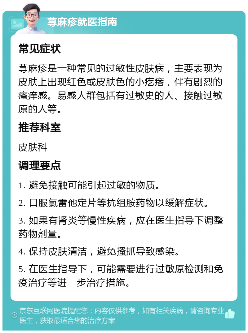 荨麻疹就医指南 常见症状 荨麻疹是一种常见的过敏性皮肤病，主要表现为皮肤上出现红色或皮肤色的小疙瘩，伴有剧烈的瘙痒感。易感人群包括有过敏史的人、接触过敏原的人等。 推荐科室 皮肤科 调理要点 1. 避免接触可能引起过敏的物质。 2. 口服氯雷他定片等抗组胺药物以缓解症状。 3. 如果有肾炎等慢性疾病，应在医生指导下调整药物剂量。 4. 保持皮肤清洁，避免搔抓导致感染。 5. 在医生指导下，可能需要进行过敏原检测和免疫治疗等进一步治疗措施。