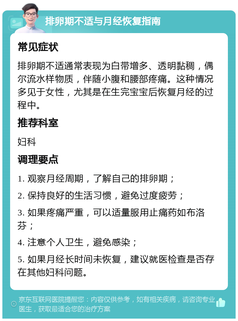 排卵期不适与月经恢复指南 常见症状 排卵期不适通常表现为白带增多、透明黏稠，偶尔流水样物质，伴随小腹和腰部疼痛。这种情况多见于女性，尤其是在生完宝宝后恢复月经的过程中。 推荐科室 妇科 调理要点 1. 观察月经周期，了解自己的排卵期； 2. 保持良好的生活习惯，避免过度疲劳； 3. 如果疼痛严重，可以适量服用止痛药如布洛芬； 4. 注意个人卫生，避免感染； 5. 如果月经长时间未恢复，建议就医检查是否存在其他妇科问题。