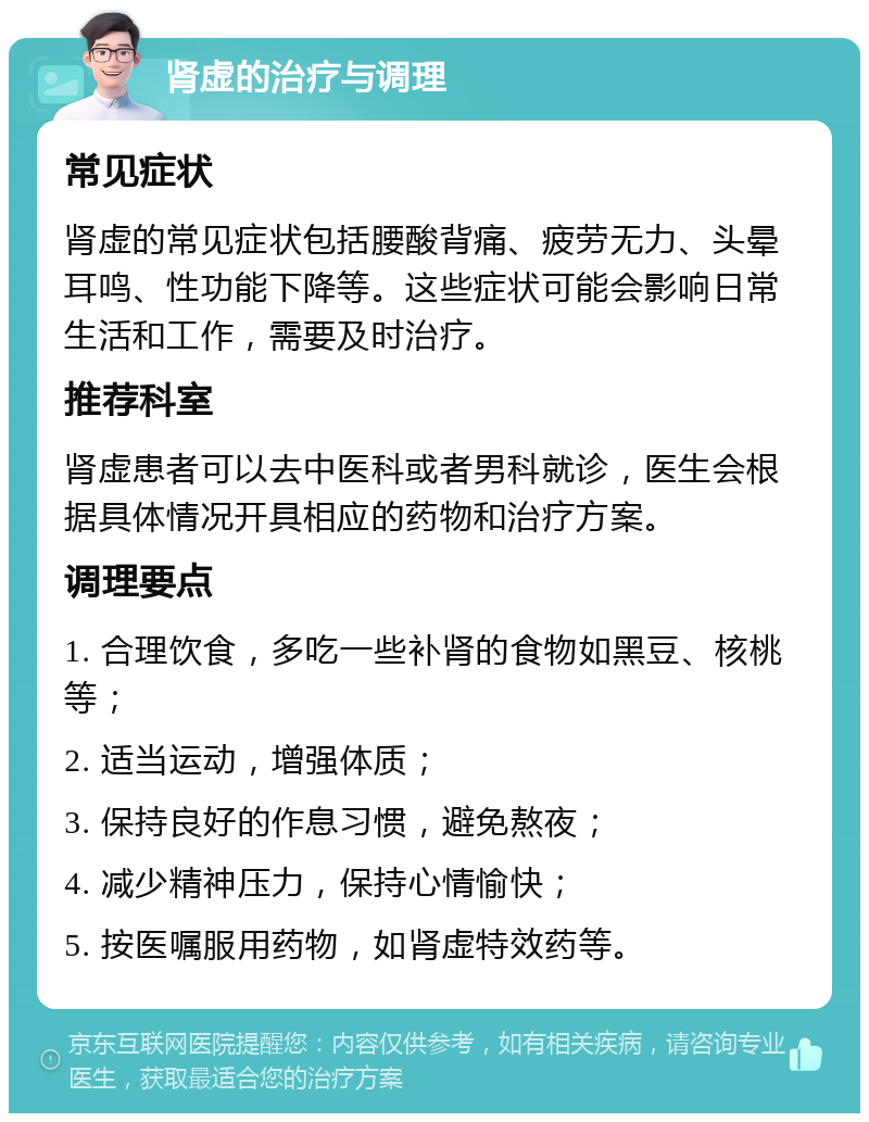 肾虚的治疗与调理 常见症状 肾虚的常见症状包括腰酸背痛、疲劳无力、头晕耳鸣、性功能下降等。这些症状可能会影响日常生活和工作，需要及时治疗。 推荐科室 肾虚患者可以去中医科或者男科就诊，医生会根据具体情况开具相应的药物和治疗方案。 调理要点 1. 合理饮食，多吃一些补肾的食物如黑豆、核桃等； 2. 适当运动，增强体质； 3. 保持良好的作息习惯，避免熬夜； 4. 减少精神压力，保持心情愉快； 5. 按医嘱服用药物，如肾虚特效药等。