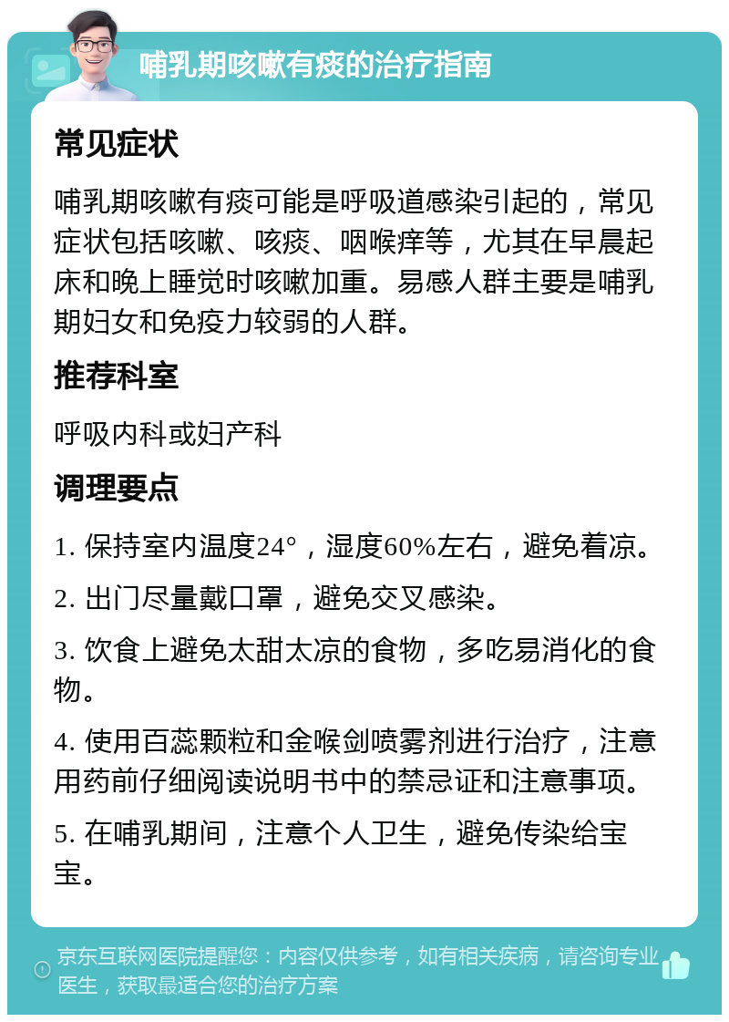 哺乳期咳嗽有痰的治疗指南 常见症状 哺乳期咳嗽有痰可能是呼吸道感染引起的，常见症状包括咳嗽、咳痰、咽喉痒等，尤其在早晨起床和晚上睡觉时咳嗽加重。易感人群主要是哺乳期妇女和免疫力较弱的人群。 推荐科室 呼吸内科或妇产科 调理要点 1. 保持室内温度24°，湿度60%左右，避免着凉。 2. 出门尽量戴口罩，避免交叉感染。 3. 饮食上避免太甜太凉的食物，多吃易消化的食物。 4. 使用百蕊颗粒和金喉剑喷雾剂进行治疗，注意用药前仔细阅读说明书中的禁忌证和注意事项。 5. 在哺乳期间，注意个人卫生，避免传染给宝宝。