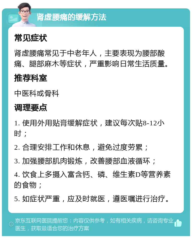 肾虚腰痛的缓解方法 常见症状 肾虚腰痛常见于中老年人，主要表现为腰部酸痛、腿部麻木等症状，严重影响日常生活质量。 推荐科室 中医科或骨科 调理要点 1. 使用外用贴膏缓解症状，建议每次贴8-12小时； 2. 合理安排工作和休息，避免过度劳累； 3. 加强腰部肌肉锻炼，改善腰部血液循环； 4. 饮食上多摄入富含钙、磷、维生素D等营养素的食物； 5. 如症状严重，应及时就医，遵医嘱进行治疗。