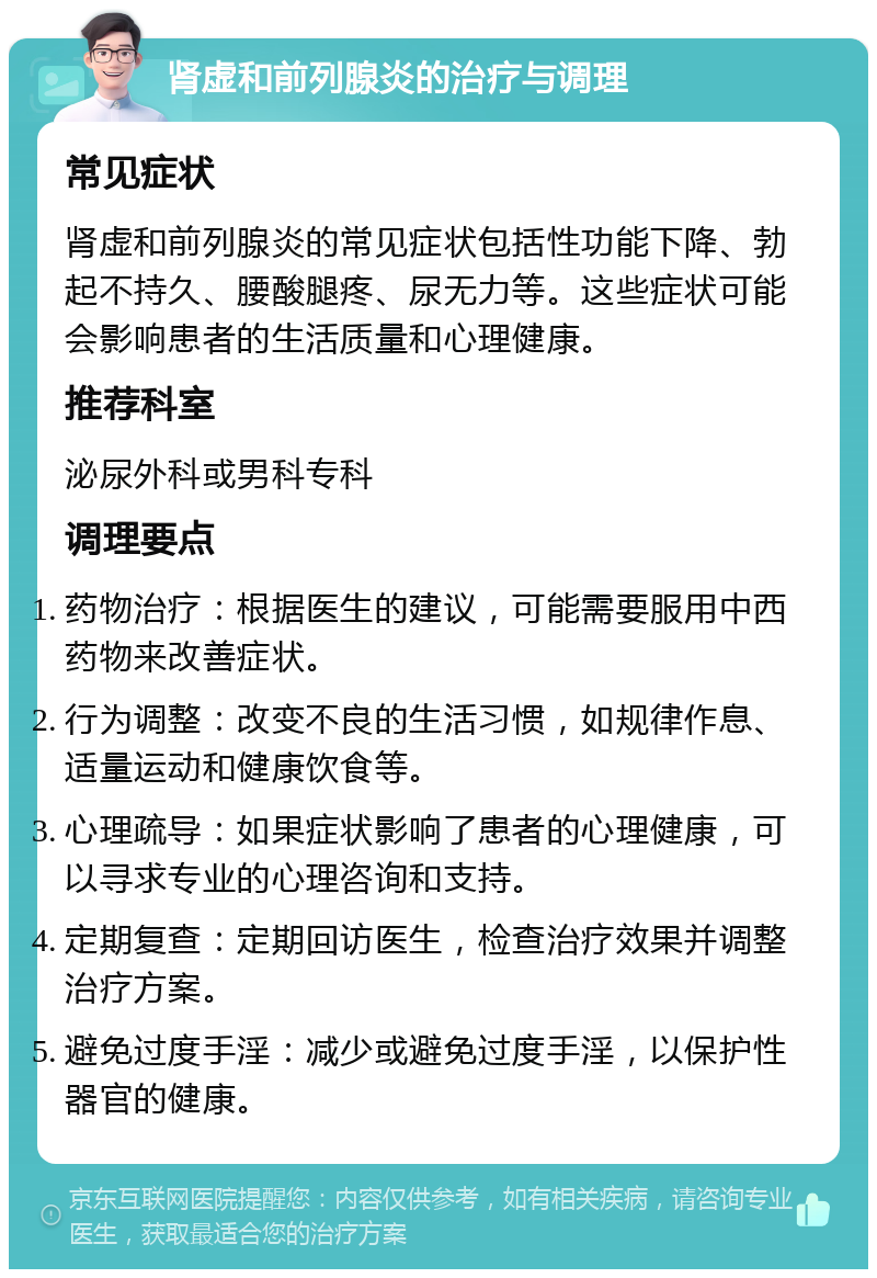 肾虚和前列腺炎的治疗与调理 常见症状 肾虚和前列腺炎的常见症状包括性功能下降、勃起不持久、腰酸腿疼、尿无力等。这些症状可能会影响患者的生活质量和心理健康。 推荐科室 泌尿外科或男科专科 调理要点 药物治疗：根据医生的建议，可能需要服用中西药物来改善症状。 行为调整：改变不良的生活习惯，如规律作息、适量运动和健康饮食等。 心理疏导：如果症状影响了患者的心理健康，可以寻求专业的心理咨询和支持。 定期复查：定期回访医生，检查治疗效果并调整治疗方案。 避免过度手淫：减少或避免过度手淫，以保护性器官的健康。