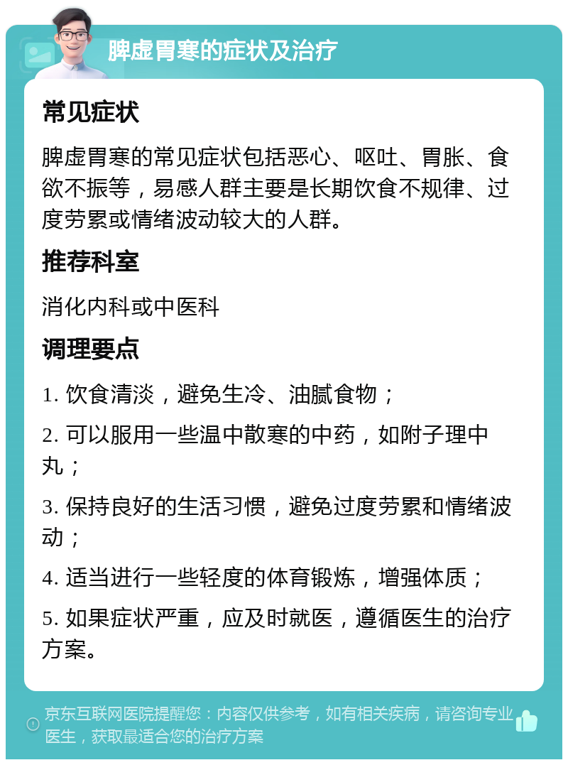 脾虚胃寒的症状及治疗 常见症状 脾虚胃寒的常见症状包括恶心、呕吐、胃胀、食欲不振等，易感人群主要是长期饮食不规律、过度劳累或情绪波动较大的人群。 推荐科室 消化内科或中医科 调理要点 1. 饮食清淡，避免生冷、油腻食物； 2. 可以服用一些温中散寒的中药，如附子理中丸； 3. 保持良好的生活习惯，避免过度劳累和情绪波动； 4. 适当进行一些轻度的体育锻炼，增强体质； 5. 如果症状严重，应及时就医，遵循医生的治疗方案。