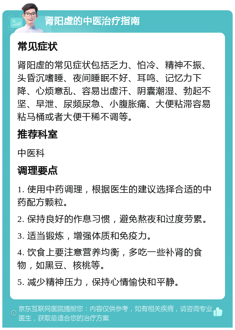 肾阳虚的中医治疗指南 常见症状 肾阳虚的常见症状包括乏力、怕冷、精神不振、头昏沉嗜睡、夜间睡眠不好、耳鸣、记忆力下降、心烦意乱、容易出虚汗、阴囊潮湿、勃起不坚、早泄、尿频尿急、小腹胀痛、大便粘滞容易粘马桶或者大便干稀不调等。 推荐科室 中医科 调理要点 1. 使用中药调理，根据医生的建议选择合适的中药配方颗粒。 2. 保持良好的作息习惯，避免熬夜和过度劳累。 3. 适当锻炼，增强体质和免疫力。 4. 饮食上要注意营养均衡，多吃一些补肾的食物，如黑豆、核桃等。 5. 减少精神压力，保持心情愉快和平静。