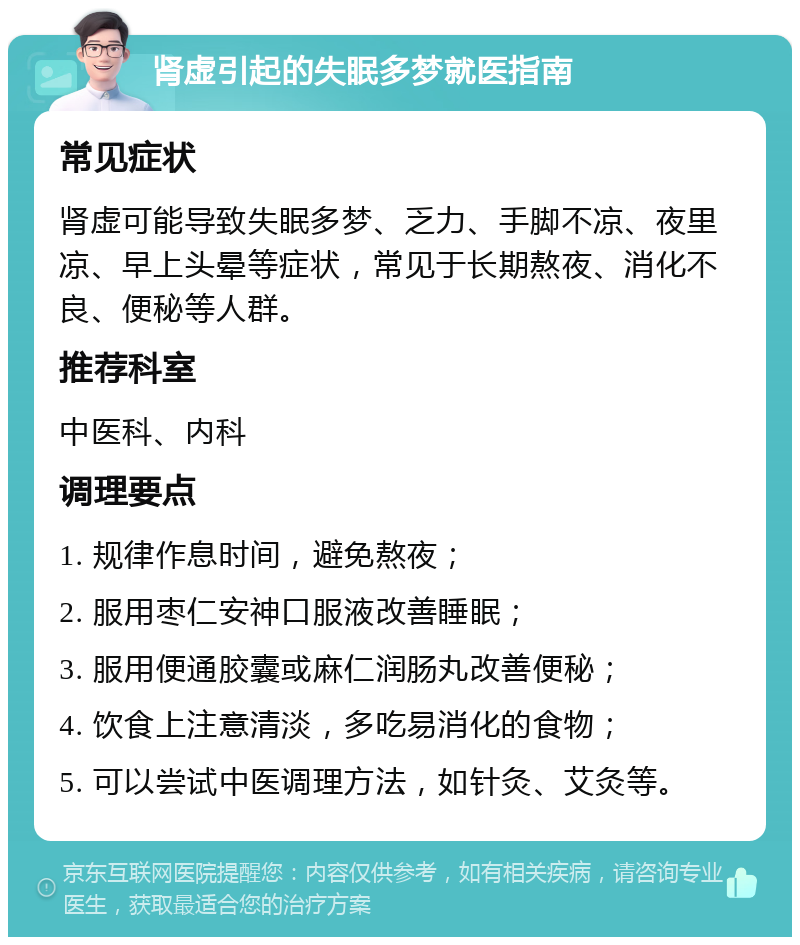 肾虚引起的失眠多梦就医指南 常见症状 肾虚可能导致失眠多梦、乏力、手脚不凉、夜里凉、早上头晕等症状，常见于长期熬夜、消化不良、便秘等人群。 推荐科室 中医科、内科 调理要点 1. 规律作息时间，避免熬夜； 2. 服用枣仁安神口服液改善睡眠； 3. 服用便通胶囊或麻仁润肠丸改善便秘； 4. 饮食上注意清淡，多吃易消化的食物； 5. 可以尝试中医调理方法，如针灸、艾灸等。