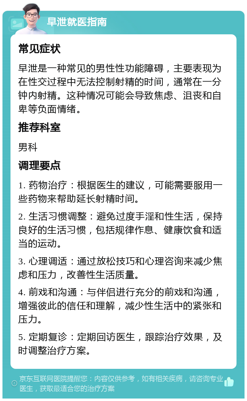 早泄就医指南 常见症状 早泄是一种常见的男性性功能障碍，主要表现为在性交过程中无法控制射精的时间，通常在一分钟内射精。这种情况可能会导致焦虑、沮丧和自卑等负面情绪。 推荐科室 男科 调理要点 1. 药物治疗：根据医生的建议，可能需要服用一些药物来帮助延长射精时间。 2. 生活习惯调整：避免过度手淫和性生活，保持良好的生活习惯，包括规律作息、健康饮食和适当的运动。 3. 心理调适：通过放松技巧和心理咨询来减少焦虑和压力，改善性生活质量。 4. 前戏和沟通：与伴侣进行充分的前戏和沟通，增强彼此的信任和理解，减少性生活中的紧张和压力。 5. 定期复诊：定期回访医生，跟踪治疗效果，及时调整治疗方案。