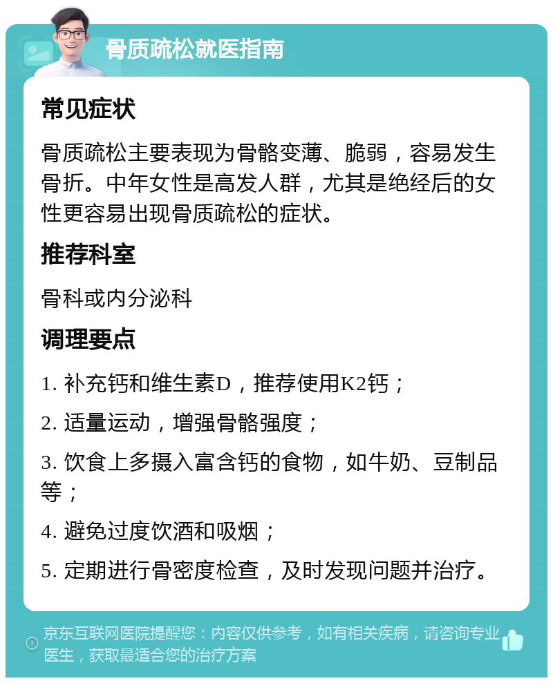 骨质疏松就医指南 常见症状 骨质疏松主要表现为骨骼变薄、脆弱，容易发生骨折。中年女性是高发人群，尤其是绝经后的女性更容易出现骨质疏松的症状。 推荐科室 骨科或内分泌科 调理要点 1. 补充钙和维生素D，推荐使用K2钙； 2. 适量运动，增强骨骼强度； 3. 饮食上多摄入富含钙的食物，如牛奶、豆制品等； 4. 避免过度饮酒和吸烟； 5. 定期进行骨密度检查，及时发现问题并治疗。