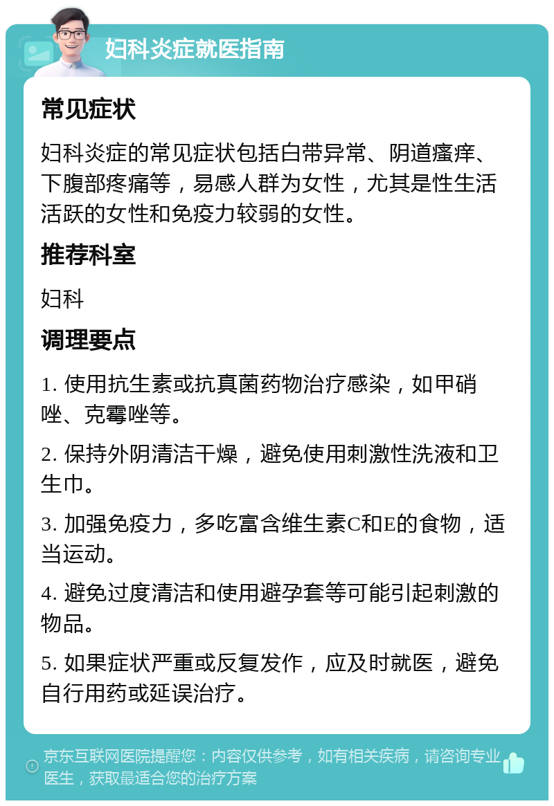 妇科炎症就医指南 常见症状 妇科炎症的常见症状包括白带异常、阴道瘙痒、下腹部疼痛等，易感人群为女性，尤其是性生活活跃的女性和免疫力较弱的女性。 推荐科室 妇科 调理要点 1. 使用抗生素或抗真菌药物治疗感染，如甲硝唑、克霉唑等。 2. 保持外阴清洁干燥，避免使用刺激性洗液和卫生巾。 3. 加强免疫力，多吃富含维生素C和E的食物，适当运动。 4. 避免过度清洁和使用避孕套等可能引起刺激的物品。 5. 如果症状严重或反复发作，应及时就医，避免自行用药或延误治疗。