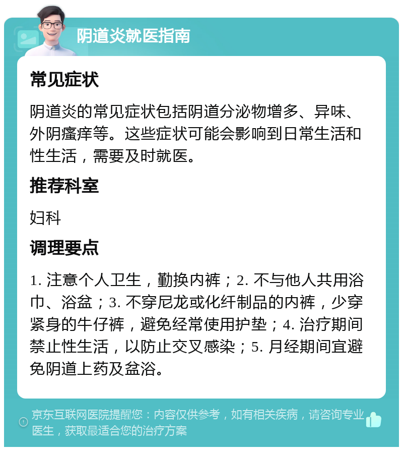 阴道炎就医指南 常见症状 阴道炎的常见症状包括阴道分泌物增多、异味、外阴瘙痒等。这些症状可能会影响到日常生活和性生活，需要及时就医。 推荐科室 妇科 调理要点 1. 注意个人卫生，勤换内裤；2. 不与他人共用浴巾、浴盆；3. 不穿尼龙或化纤制品的内裤，少穿紧身的牛仔裤，避免经常使用护垫；4. 治疗期间禁止性生活，以防止交叉感染；5. 月经期间宜避免阴道上药及盆浴。